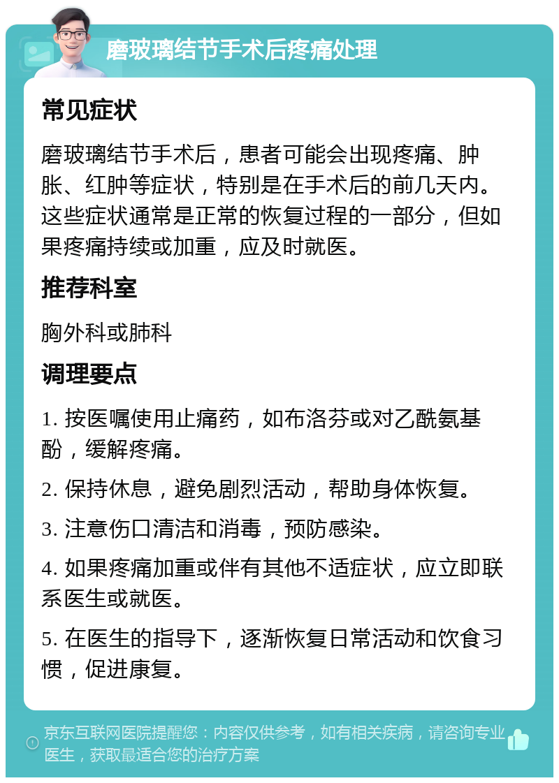 磨玻璃结节手术后疼痛处理 常见症状 磨玻璃结节手术后，患者可能会出现疼痛、肿胀、红肿等症状，特别是在手术后的前几天内。这些症状通常是正常的恢复过程的一部分，但如果疼痛持续或加重，应及时就医。 推荐科室 胸外科或肺科 调理要点 1. 按医嘱使用止痛药，如布洛芬或对乙酰氨基酚，缓解疼痛。 2. 保持休息，避免剧烈活动，帮助身体恢复。 3. 注意伤口清洁和消毒，预防感染。 4. 如果疼痛加重或伴有其他不适症状，应立即联系医生或就医。 5. 在医生的指导下，逐渐恢复日常活动和饮食习惯，促进康复。