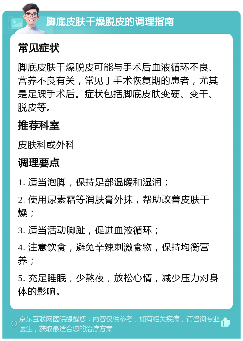 脚底皮肤干燥脱皮的调理指南 常见症状 脚底皮肤干燥脱皮可能与手术后血液循环不良、营养不良有关，常见于手术恢复期的患者，尤其是足踝手术后。症状包括脚底皮肤变硬、变干、脱皮等。 推荐科室 皮肤科或外科 调理要点 1. 适当泡脚，保持足部温暖和湿润； 2. 使用尿素霜等润肤膏外抹，帮助改善皮肤干燥； 3. 适当活动脚趾，促进血液循环； 4. 注意饮食，避免辛辣刺激食物，保持均衡营养； 5. 充足睡眠，少熬夜，放松心情，减少压力对身体的影响。