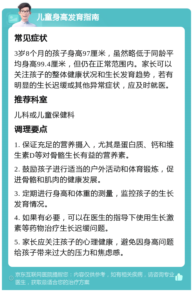 儿童身高发育指南 常见症状 3岁8个月的孩子身高97厘米，虽然略低于同龄平均身高99.4厘米，但仍在正常范围内。家长可以关注孩子的整体健康状况和生长发育趋势，若有明显的生长迟缓或其他异常症状，应及时就医。 推荐科室 儿科或儿童保健科 调理要点 1. 保证充足的营养摄入，尤其是蛋白质、钙和维生素D等对骨骼生长有益的营养素。 2. 鼓励孩子进行适当的户外活动和体育锻炼，促进骨骼和肌肉的健康发展。 3. 定期进行身高和体重的测量，监控孩子的生长发育情况。 4. 如果有必要，可以在医生的指导下使用生长激素等药物治疗生长迟缓问题。 5. 家长应关注孩子的心理健康，避免因身高问题给孩子带来过大的压力和焦虑感。