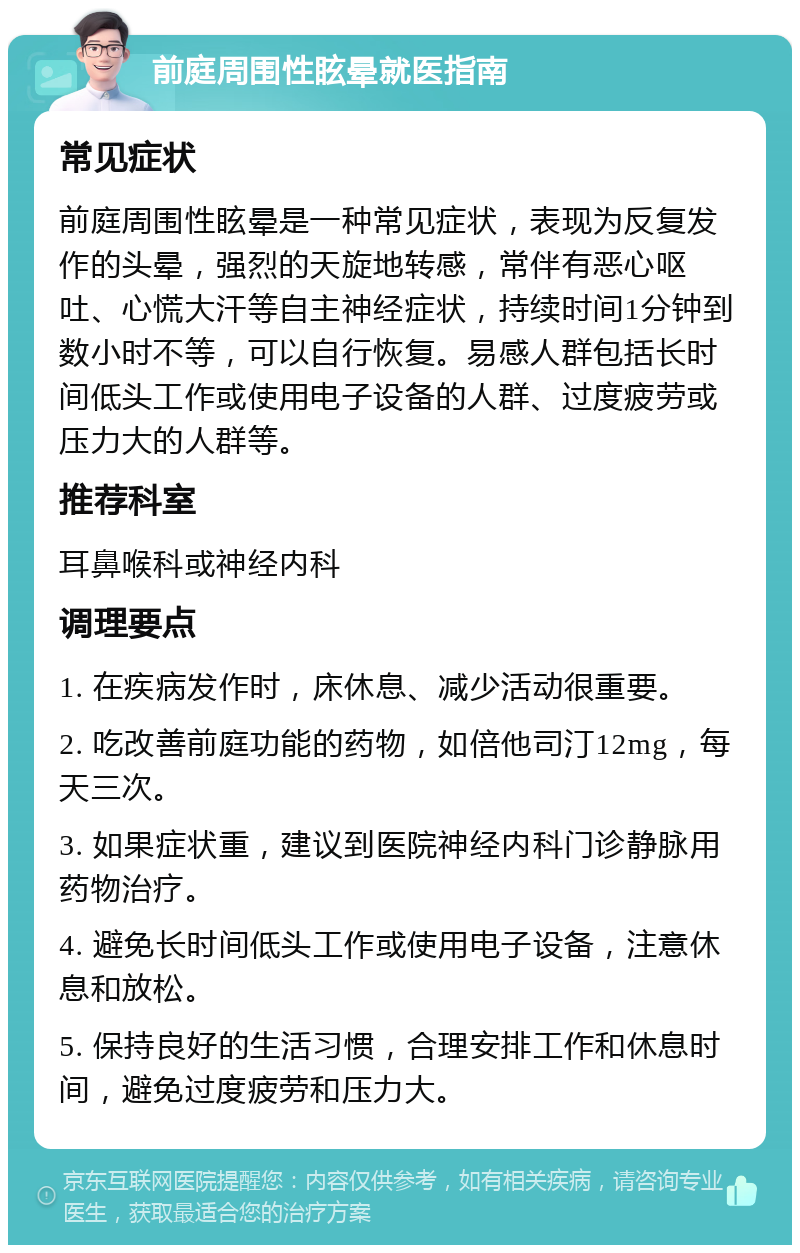 前庭周围性眩晕就医指南 常见症状 前庭周围性眩晕是一种常见症状，表现为反复发作的头晕，强烈的天旋地转感，常伴有恶心呕吐、心慌大汗等自主神经症状，持续时间1分钟到数小时不等，可以自行恢复。易感人群包括长时间低头工作或使用电子设备的人群、过度疲劳或压力大的人群等。 推荐科室 耳鼻喉科或神经内科 调理要点 1. 在疾病发作时，床休息、减少活动很重要。 2. 吃改善前庭功能的药物，如倍他司汀12mg，每天三次。 3. 如果症状重，建议到医院神经内科门诊静脉用药物治疗。 4. 避免长时间低头工作或使用电子设备，注意休息和放松。 5. 保持良好的生活习惯，合理安排工作和休息时间，避免过度疲劳和压力大。