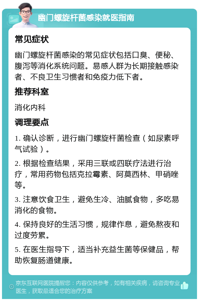 幽门螺旋杆菌感染就医指南 常见症状 幽门螺旋杆菌感染的常见症状包括口臭、便秘、腹泻等消化系统问题。易感人群为长期接触感染者、不良卫生习惯者和免疫力低下者。 推荐科室 消化内科 调理要点 1. 确认诊断，进行幽门螺旋杆菌检查（如尿素呼气试验）。 2. 根据检查结果，采用三联或四联疗法进行治疗，常用药物包括克拉霉素、阿莫西林、甲硝唑等。 3. 注意饮食卫生，避免生冷、油腻食物，多吃易消化的食物。 4. 保持良好的生活习惯，规律作息，避免熬夜和过度劳累。 5. 在医生指导下，适当补充益生菌等保健品，帮助恢复肠道健康。