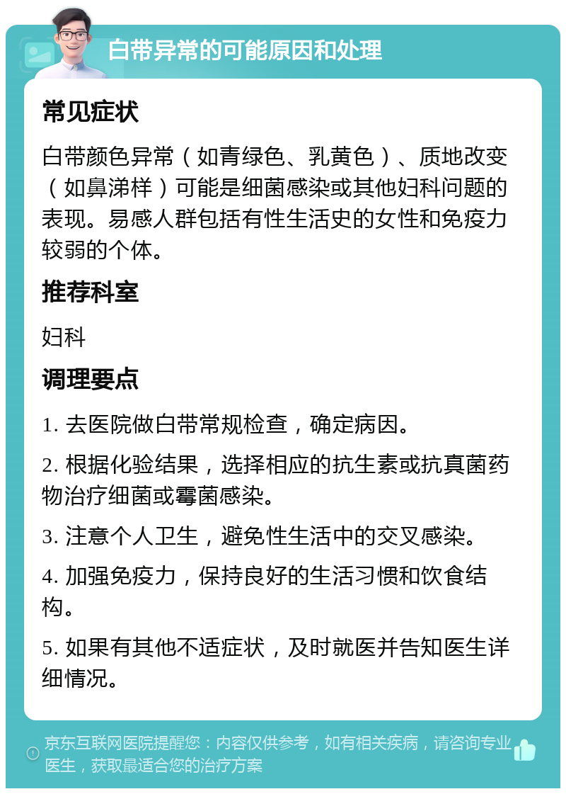 白带异常的可能原因和处理 常见症状 白带颜色异常（如青绿色、乳黄色）、质地改变（如鼻涕样）可能是细菌感染或其他妇科问题的表现。易感人群包括有性生活史的女性和免疫力较弱的个体。 推荐科室 妇科 调理要点 1. 去医院做白带常规检查，确定病因。 2. 根据化验结果，选择相应的抗生素或抗真菌药物治疗细菌或霉菌感染。 3. 注意个人卫生，避免性生活中的交叉感染。 4. 加强免疫力，保持良好的生活习惯和饮食结构。 5. 如果有其他不适症状，及时就医并告知医生详细情况。