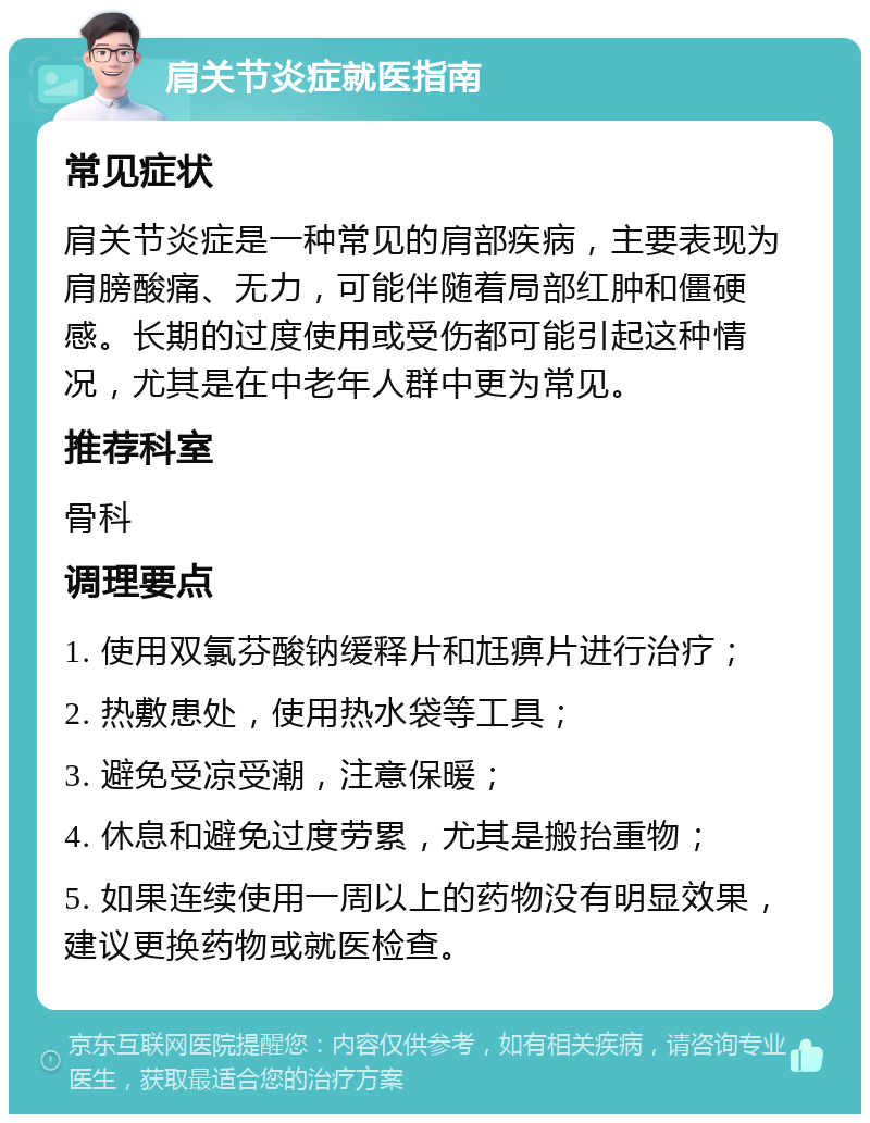 肩关节炎症就医指南 常见症状 肩关节炎症是一种常见的肩部疾病，主要表现为肩膀酸痛、无力，可能伴随着局部红肿和僵硬感。长期的过度使用或受伤都可能引起这种情况，尤其是在中老年人群中更为常见。 推荐科室 骨科 调理要点 1. 使用双氯芬酸钠缓释片和尪痹片进行治疗； 2. 热敷患处，使用热水袋等工具； 3. 避免受凉受潮，注意保暖； 4. 休息和避免过度劳累，尤其是搬抬重物； 5. 如果连续使用一周以上的药物没有明显效果，建议更换药物或就医检查。