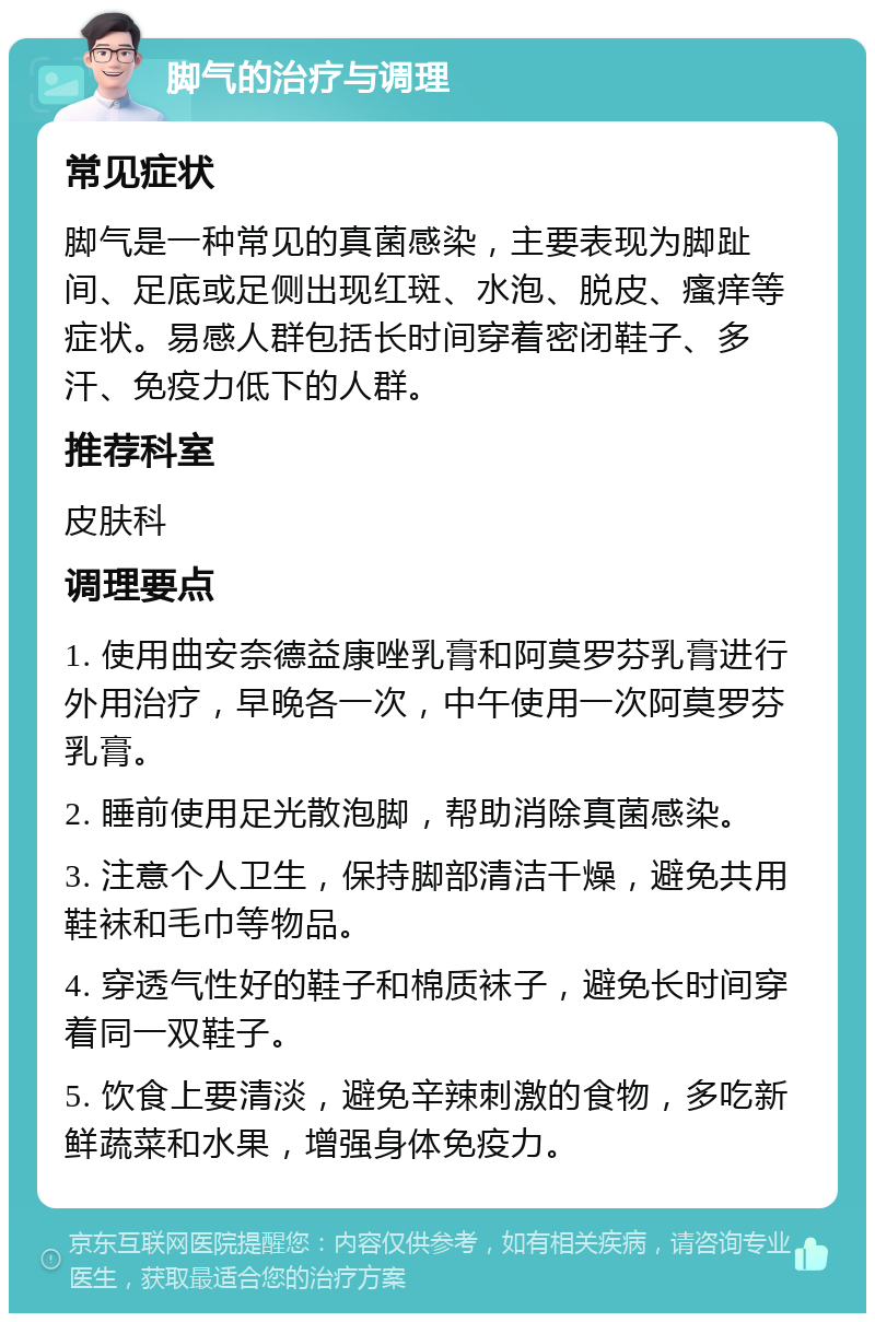 脚气的治疗与调理 常见症状 脚气是一种常见的真菌感染，主要表现为脚趾间、足底或足侧出现红斑、水泡、脱皮、瘙痒等症状。易感人群包括长时间穿着密闭鞋子、多汗、免疫力低下的人群。 推荐科室 皮肤科 调理要点 1. 使用曲安奈德益康唑乳膏和阿莫罗芬乳膏进行外用治疗，早晚各一次，中午使用一次阿莫罗芬乳膏。 2. 睡前使用足光散泡脚，帮助消除真菌感染。 3. 注意个人卫生，保持脚部清洁干燥，避免共用鞋袜和毛巾等物品。 4. 穿透气性好的鞋子和棉质袜子，避免长时间穿着同一双鞋子。 5. 饮食上要清淡，避免辛辣刺激的食物，多吃新鲜蔬菜和水果，增强身体免疫力。