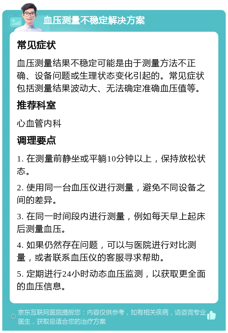 血压测量不稳定解决方案 常见症状 血压测量结果不稳定可能是由于测量方法不正确、设备问题或生理状态变化引起的。常见症状包括测量结果波动大、无法确定准确血压值等。 推荐科室 心血管内科 调理要点 1. 在测量前静坐或平躺10分钟以上，保持放松状态。 2. 使用同一台血压仪进行测量，避免不同设备之间的差异。 3. 在同一时间段内进行测量，例如每天早上起床后测量血压。 4. 如果仍然存在问题，可以与医院进行对比测量，或者联系血压仪的客服寻求帮助。 5. 定期进行24小时动态血压监测，以获取更全面的血压信息。