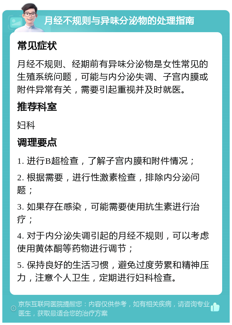 月经不规则与异味分泌物的处理指南 常见症状 月经不规则、经期前有异味分泌物是女性常见的生殖系统问题，可能与内分泌失调、子宫内膜或附件异常有关，需要引起重视并及时就医。 推荐科室 妇科 调理要点 1. 进行B超检查，了解子宫内膜和附件情况； 2. 根据需要，进行性激素检查，排除内分泌问题； 3. 如果存在感染，可能需要使用抗生素进行治疗； 4. 对于内分泌失调引起的月经不规则，可以考虑使用黄体酮等药物进行调节； 5. 保持良好的生活习惯，避免过度劳累和精神压力，注意个人卫生，定期进行妇科检查。