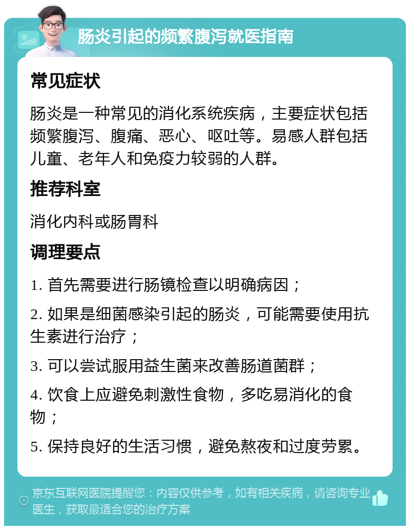 肠炎引起的频繁腹泻就医指南 常见症状 肠炎是一种常见的消化系统疾病，主要症状包括频繁腹泻、腹痛、恶心、呕吐等。易感人群包括儿童、老年人和免疫力较弱的人群。 推荐科室 消化内科或肠胃科 调理要点 1. 首先需要进行肠镜检查以明确病因； 2. 如果是细菌感染引起的肠炎，可能需要使用抗生素进行治疗； 3. 可以尝试服用益生菌来改善肠道菌群； 4. 饮食上应避免刺激性食物，多吃易消化的食物； 5. 保持良好的生活习惯，避免熬夜和过度劳累。