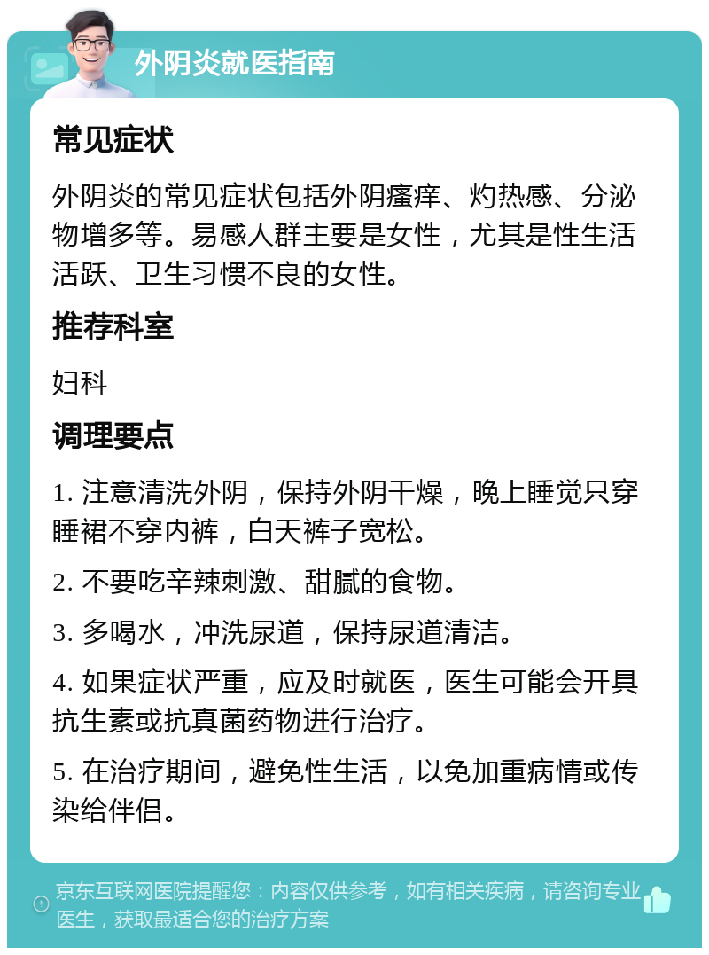 外阴炎就医指南 常见症状 外阴炎的常见症状包括外阴瘙痒、灼热感、分泌物增多等。易感人群主要是女性，尤其是性生活活跃、卫生习惯不良的女性。 推荐科室 妇科 调理要点 1. 注意清洗外阴，保持外阴干燥，晚上睡觉只穿睡裙不穿内裤，白天裤子宽松。 2. 不要吃辛辣刺激、甜腻的食物。 3. 多喝水，冲洗尿道，保持尿道清洁。 4. 如果症状严重，应及时就医，医生可能会开具抗生素或抗真菌药物进行治疗。 5. 在治疗期间，避免性生活，以免加重病情或传染给伴侣。