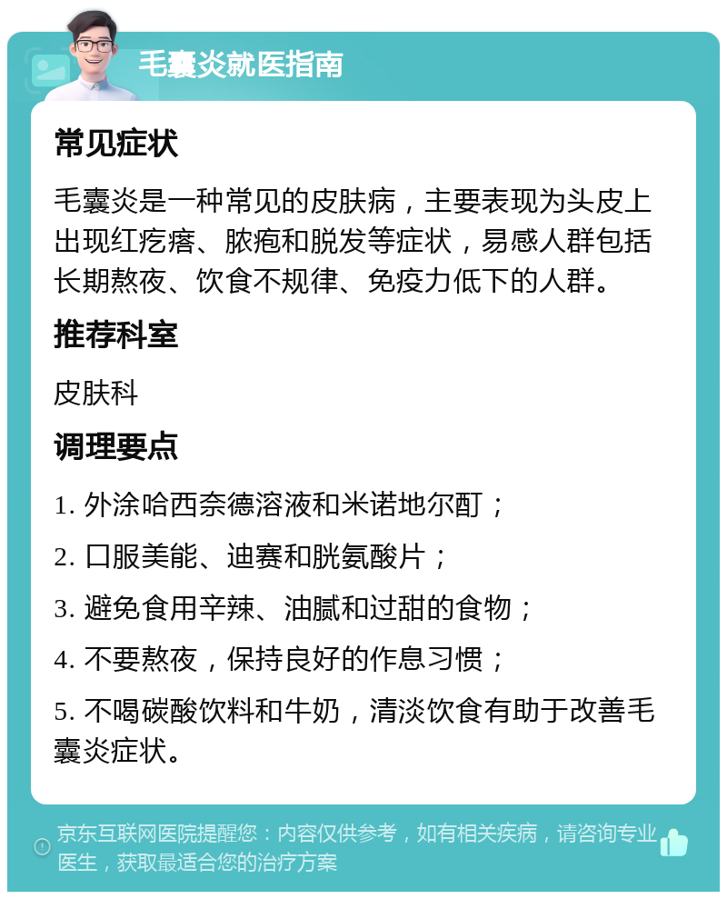 毛囊炎就医指南 常见症状 毛囊炎是一种常见的皮肤病，主要表现为头皮上出现红疙瘩、脓疱和脱发等症状，易感人群包括长期熬夜、饮食不规律、免疫力低下的人群。 推荐科室 皮肤科 调理要点 1. 外涂哈西奈德溶液和米诺地尔酊； 2. 口服美能、迪赛和胱氨酸片； 3. 避免食用辛辣、油腻和过甜的食物； 4. 不要熬夜，保持良好的作息习惯； 5. 不喝碳酸饮料和牛奶，清淡饮食有助于改善毛囊炎症状。