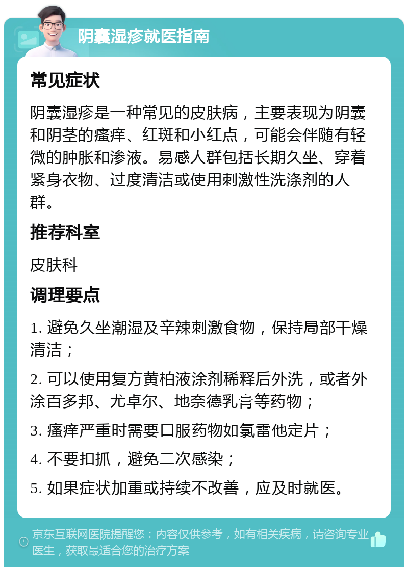 阴囊湿疹就医指南 常见症状 阴囊湿疹是一种常见的皮肤病，主要表现为阴囊和阴茎的瘙痒、红斑和小红点，可能会伴随有轻微的肿胀和渗液。易感人群包括长期久坐、穿着紧身衣物、过度清洁或使用刺激性洗涤剂的人群。 推荐科室 皮肤科 调理要点 1. 避免久坐潮湿及辛辣刺激食物，保持局部干燥清洁； 2. 可以使用复方黄柏液涂剂稀释后外洗，或者外涂百多邦、尤卓尔、地奈德乳膏等药物； 3. 瘙痒严重时需要口服药物如氯雷他定片； 4. 不要扣抓，避免二次感染； 5. 如果症状加重或持续不改善，应及时就医。