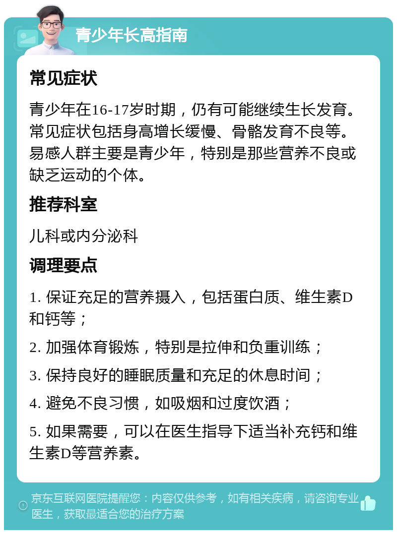 青少年长高指南 常见症状 青少年在16-17岁时期，仍有可能继续生长发育。常见症状包括身高增长缓慢、骨骼发育不良等。易感人群主要是青少年，特别是那些营养不良或缺乏运动的个体。 推荐科室 儿科或内分泌科 调理要点 1. 保证充足的营养摄入，包括蛋白质、维生素D和钙等； 2. 加强体育锻炼，特别是拉伸和负重训练； 3. 保持良好的睡眠质量和充足的休息时间； 4. 避免不良习惯，如吸烟和过度饮酒； 5. 如果需要，可以在医生指导下适当补充钙和维生素D等营养素。