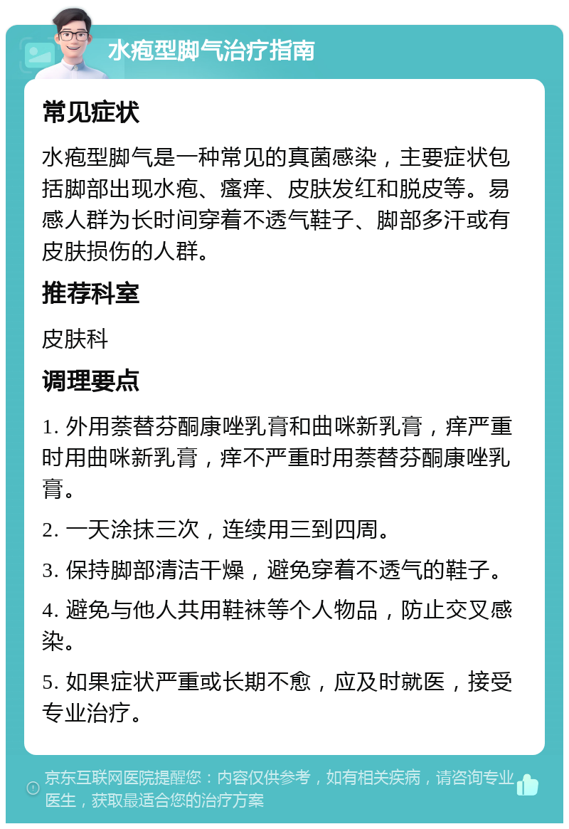 水疱型脚气治疗指南 常见症状 水疱型脚气是一种常见的真菌感染，主要症状包括脚部出现水疱、瘙痒、皮肤发红和脱皮等。易感人群为长时间穿着不透气鞋子、脚部多汗或有皮肤损伤的人群。 推荐科室 皮肤科 调理要点 1. 外用萘替芬酮康唑乳膏和曲咪新乳膏，痒严重时用曲咪新乳膏，痒不严重时用萘替芬酮康唑乳膏。 2. 一天涂抹三次，连续用三到四周。 3. 保持脚部清洁干燥，避免穿着不透气的鞋子。 4. 避免与他人共用鞋袜等个人物品，防止交叉感染。 5. 如果症状严重或长期不愈，应及时就医，接受专业治疗。