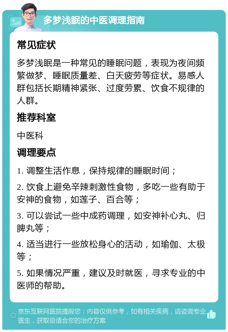 多梦浅眠的中医调理指南 常见症状 多梦浅眠是一种常见的睡眠问题，表现为夜间频繁做梦、睡眠质量差、白天疲劳等症状。易感人群包括长期精神紧张、过度劳累、饮食不规律的人群。 推荐科室 中医科 调理要点 1. 调整生活作息，保持规律的睡眠时间； 2. 饮食上避免辛辣刺激性食物，多吃一些有助于安神的食物，如莲子、百合等； 3. 可以尝试一些中成药调理，如安神补心丸、归脾丸等； 4. 适当进行一些放松身心的活动，如瑜伽、太极等； 5. 如果情况严重，建议及时就医，寻求专业的中医师的帮助。