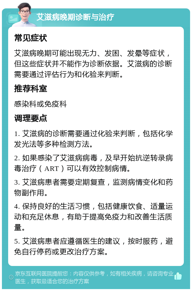 艾滋病晚期诊断与治疗 常见症状 艾滋病晚期可能出现无力、发困、发晕等症状，但这些症状并不能作为诊断依据。艾滋病的诊断需要通过评估行为和化验来判断。 推荐科室 感染科或免疫科 调理要点 1. 艾滋病的诊断需要通过化验来判断，包括化学发光法等多种检测方法。 2. 如果感染了艾滋病病毒，及早开始抗逆转录病毒治疗（ART）可以有效控制病情。 3. 艾滋病患者需要定期复查，监测病情变化和药物副作用。 4. 保持良好的生活习惯，包括健康饮食、适量运动和充足休息，有助于提高免疫力和改善生活质量。 5. 艾滋病患者应遵循医生的建议，按时服药，避免自行停药或更改治疗方案。