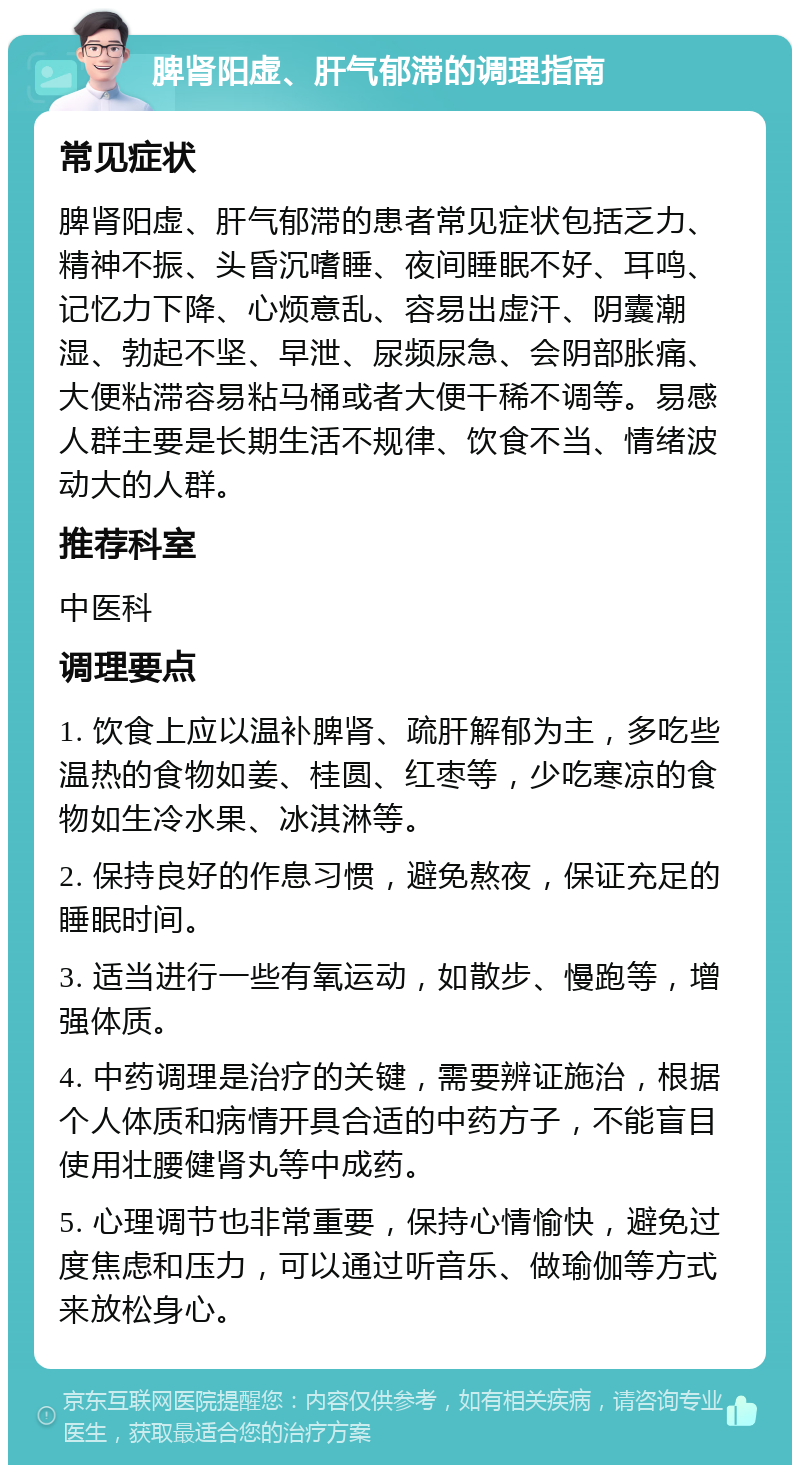 脾肾阳虚、肝气郁滞的调理指南 常见症状 脾肾阳虚、肝气郁滞的患者常见症状包括乏力、精神不振、头昏沉嗜睡、夜间睡眠不好、耳鸣、记忆力下降、心烦意乱、容易出虚汗、阴囊潮湿、勃起不坚、早泄、尿频尿急、会阴部胀痛、大便粘滞容易粘马桶或者大便干稀不调等。易感人群主要是长期生活不规律、饮食不当、情绪波动大的人群。 推荐科室 中医科 调理要点 1. 饮食上应以温补脾肾、疏肝解郁为主，多吃些温热的食物如姜、桂圆、红枣等，少吃寒凉的食物如生冷水果、冰淇淋等。 2. 保持良好的作息习惯，避免熬夜，保证充足的睡眠时间。 3. 适当进行一些有氧运动，如散步、慢跑等，增强体质。 4. 中药调理是治疗的关键，需要辨证施治，根据个人体质和病情开具合适的中药方子，不能盲目使用壮腰健肾丸等中成药。 5. 心理调节也非常重要，保持心情愉快，避免过度焦虑和压力，可以通过听音乐、做瑜伽等方式来放松身心。