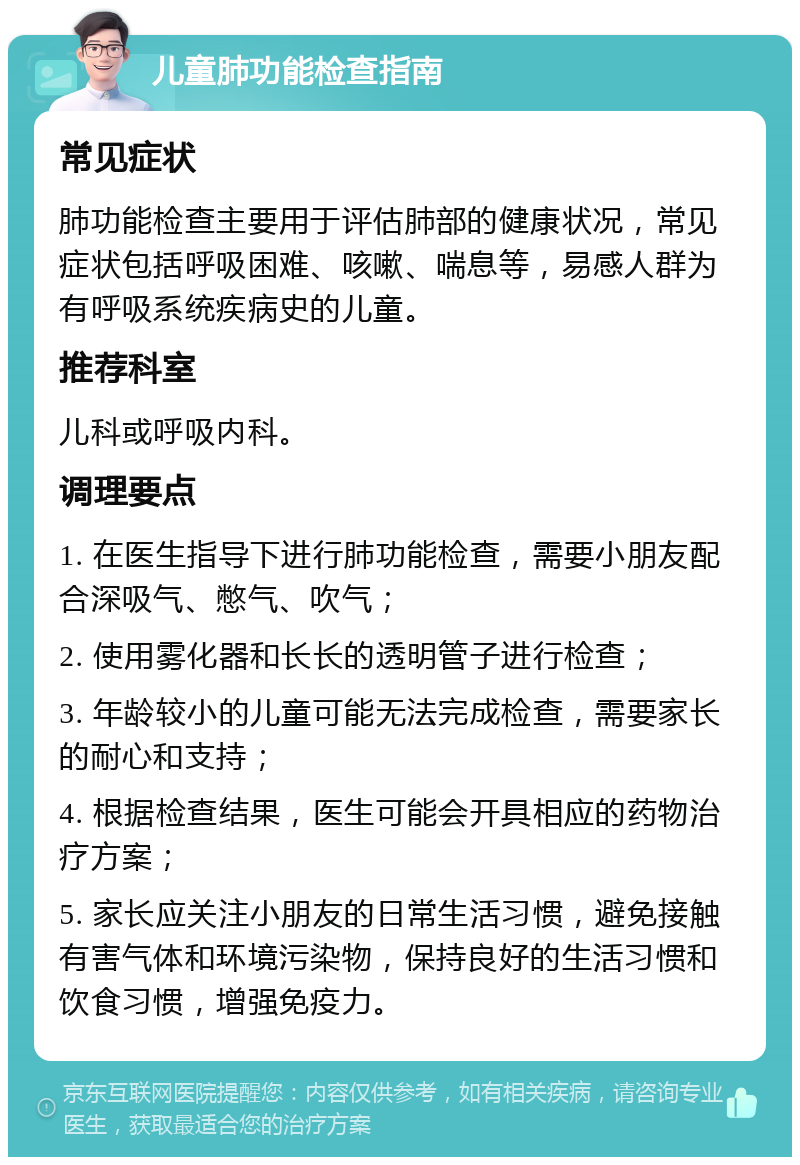 儿童肺功能检查指南 常见症状 肺功能检查主要用于评估肺部的健康状况，常见症状包括呼吸困难、咳嗽、喘息等，易感人群为有呼吸系统疾病史的儿童。 推荐科室 儿科或呼吸内科。 调理要点 1. 在医生指导下进行肺功能检查，需要小朋友配合深吸气、憋气、吹气； 2. 使用雾化器和长长的透明管子进行检查； 3. 年龄较小的儿童可能无法完成检查，需要家长的耐心和支持； 4. 根据检查结果，医生可能会开具相应的药物治疗方案； 5. 家长应关注小朋友的日常生活习惯，避免接触有害气体和环境污染物，保持良好的生活习惯和饮食习惯，增强免疫力。