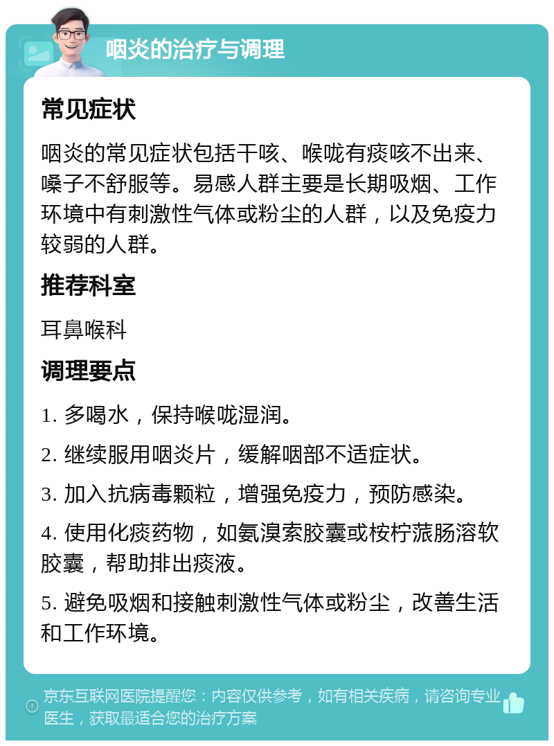 咽炎的治疗与调理 常见症状 咽炎的常见症状包括干咳、喉咙有痰咳不出来、嗓子不舒服等。易感人群主要是长期吸烟、工作环境中有刺激性气体或粉尘的人群，以及免疫力较弱的人群。 推荐科室 耳鼻喉科 调理要点 1. 多喝水，保持喉咙湿润。 2. 继续服用咽炎片，缓解咽部不适症状。 3. 加入抗病毒颗粒，增强免疫力，预防感染。 4. 使用化痰药物，如氨溴索胶囊或桉柠蒎肠溶软胶囊，帮助排出痰液。 5. 避免吸烟和接触刺激性气体或粉尘，改善生活和工作环境。