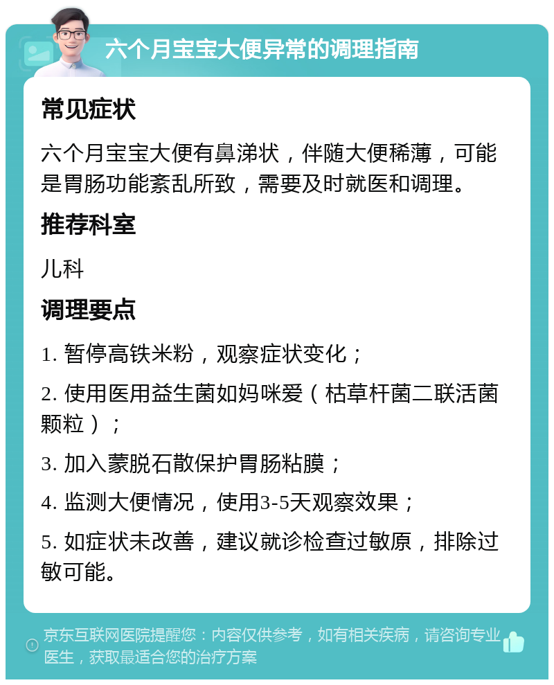 六个月宝宝大便异常的调理指南 常见症状 六个月宝宝大便有鼻涕状，伴随大便稀薄，可能是胃肠功能紊乱所致，需要及时就医和调理。 推荐科室 儿科 调理要点 1. 暂停高铁米粉，观察症状变化； 2. 使用医用益生菌如妈咪爱（枯草杆菌二联活菌颗粒）； 3. 加入蒙脱石散保护胃肠粘膜； 4. 监测大便情况，使用3-5天观察效果； 5. 如症状未改善，建议就诊检查过敏原，排除过敏可能。