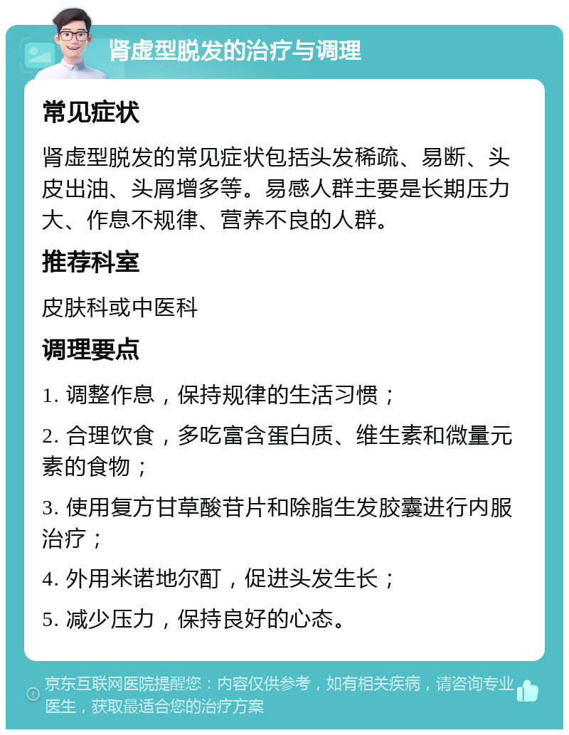 肾虚型脱发的治疗与调理 常见症状 肾虚型脱发的常见症状包括头发稀疏、易断、头皮出油、头屑增多等。易感人群主要是长期压力大、作息不规律、营养不良的人群。 推荐科室 皮肤科或中医科 调理要点 1. 调整作息，保持规律的生活习惯； 2. 合理饮食，多吃富含蛋白质、维生素和微量元素的食物； 3. 使用复方甘草酸苷片和除脂生发胶囊进行内服治疗； 4. 外用米诺地尔酊，促进头发生长； 5. 减少压力，保持良好的心态。