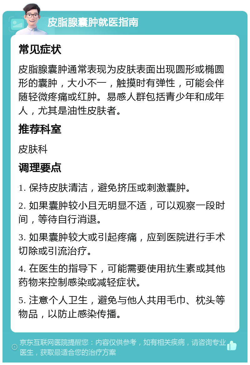 皮脂腺囊肿就医指南 常见症状 皮脂腺囊肿通常表现为皮肤表面出现圆形或椭圆形的囊肿，大小不一，触摸时有弹性，可能会伴随轻微疼痛或红肿。易感人群包括青少年和成年人，尤其是油性皮肤者。 推荐科室 皮肤科 调理要点 1. 保持皮肤清洁，避免挤压或刺激囊肿。 2. 如果囊肿较小且无明显不适，可以观察一段时间，等待自行消退。 3. 如果囊肿较大或引起疼痛，应到医院进行手术切除或引流治疗。 4. 在医生的指导下，可能需要使用抗生素或其他药物来控制感染或减轻症状。 5. 注意个人卫生，避免与他人共用毛巾、枕头等物品，以防止感染传播。