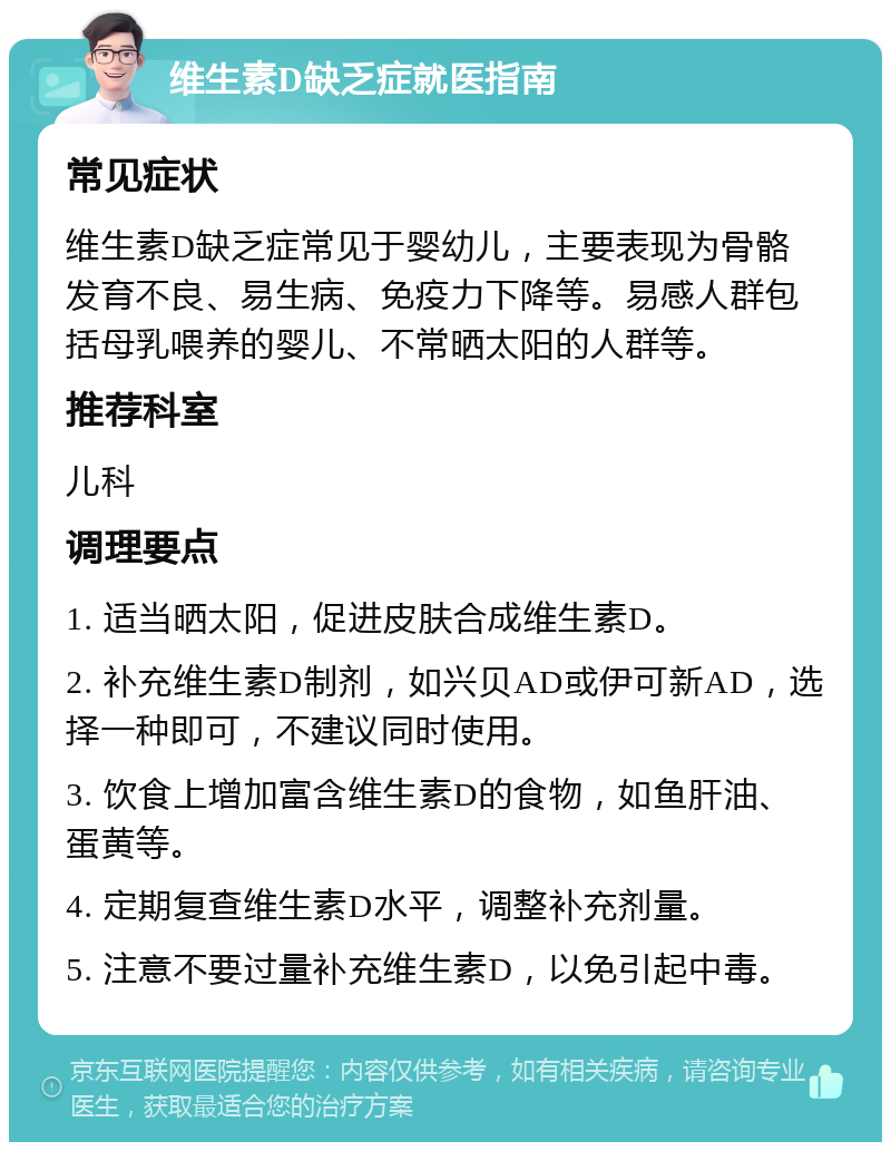 维生素D缺乏症就医指南 常见症状 维生素D缺乏症常见于婴幼儿，主要表现为骨骼发育不良、易生病、免疫力下降等。易感人群包括母乳喂养的婴儿、不常晒太阳的人群等。 推荐科室 儿科 调理要点 1. 适当晒太阳，促进皮肤合成维生素D。 2. 补充维生素D制剂，如兴贝AD或伊可新AD，选择一种即可，不建议同时使用。 3. 饮食上增加富含维生素D的食物，如鱼肝油、蛋黄等。 4. 定期复查维生素D水平，调整补充剂量。 5. 注意不要过量补充维生素D，以免引起中毒。