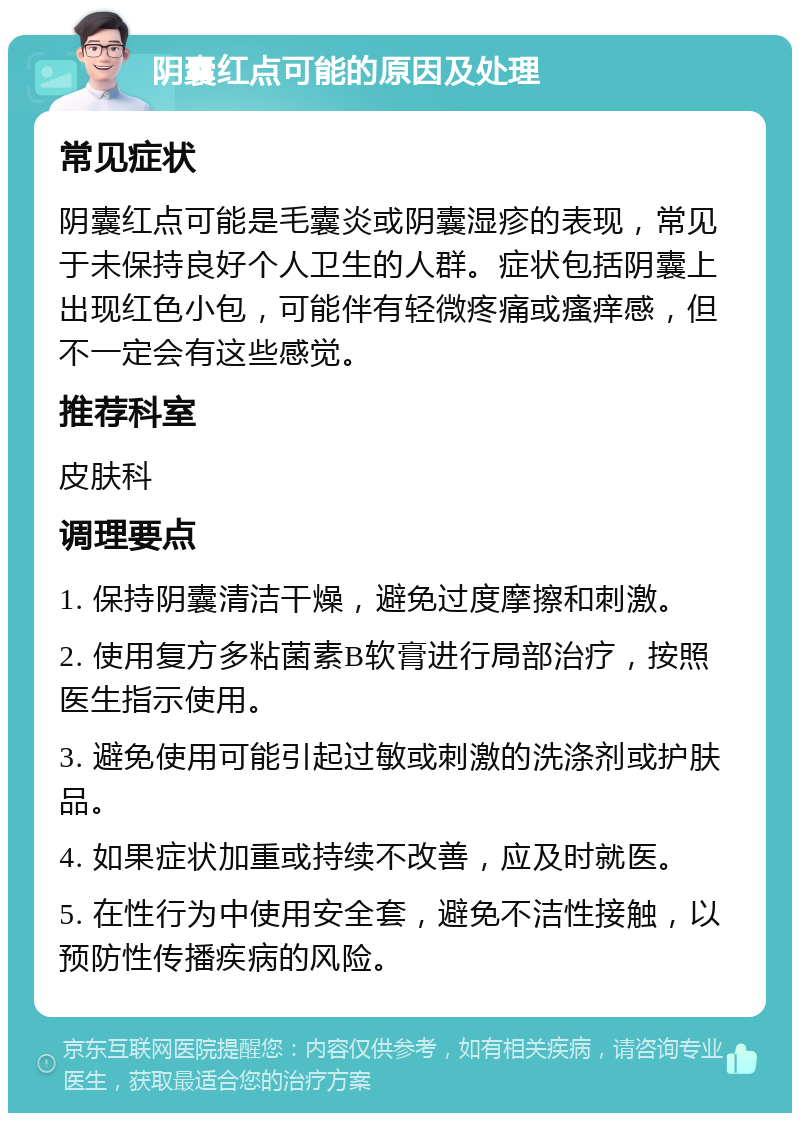 阴囊红点可能的原因及处理 常见症状 阴囊红点可能是毛囊炎或阴囊湿疹的表现，常见于未保持良好个人卫生的人群。症状包括阴囊上出现红色小包，可能伴有轻微疼痛或瘙痒感，但不一定会有这些感觉。 推荐科室 皮肤科 调理要点 1. 保持阴囊清洁干燥，避免过度摩擦和刺激。 2. 使用复方多粘菌素B软膏进行局部治疗，按照医生指示使用。 3. 避免使用可能引起过敏或刺激的洗涤剂或护肤品。 4. 如果症状加重或持续不改善，应及时就医。 5. 在性行为中使用安全套，避免不洁性接触，以预防性传播疾病的风险。