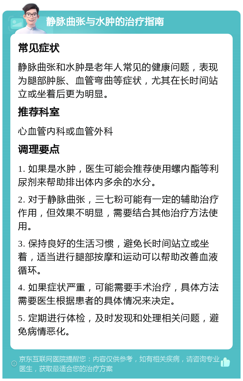 静脉曲张与水肿的治疗指南 常见症状 静脉曲张和水肿是老年人常见的健康问题，表现为腿部肿胀、血管弯曲等症状，尤其在长时间站立或坐着后更为明显。 推荐科室 心血管内科或血管外科 调理要点 1. 如果是水肿，医生可能会推荐使用螺内酯等利尿剂来帮助排出体内多余的水分。 2. 对于静脉曲张，三七粉可能有一定的辅助治疗作用，但效果不明显，需要结合其他治疗方法使用。 3. 保持良好的生活习惯，避免长时间站立或坐着，适当进行腿部按摩和运动可以帮助改善血液循环。 4. 如果症状严重，可能需要手术治疗，具体方法需要医生根据患者的具体情况来决定。 5. 定期进行体检，及时发现和处理相关问题，避免病情恶化。