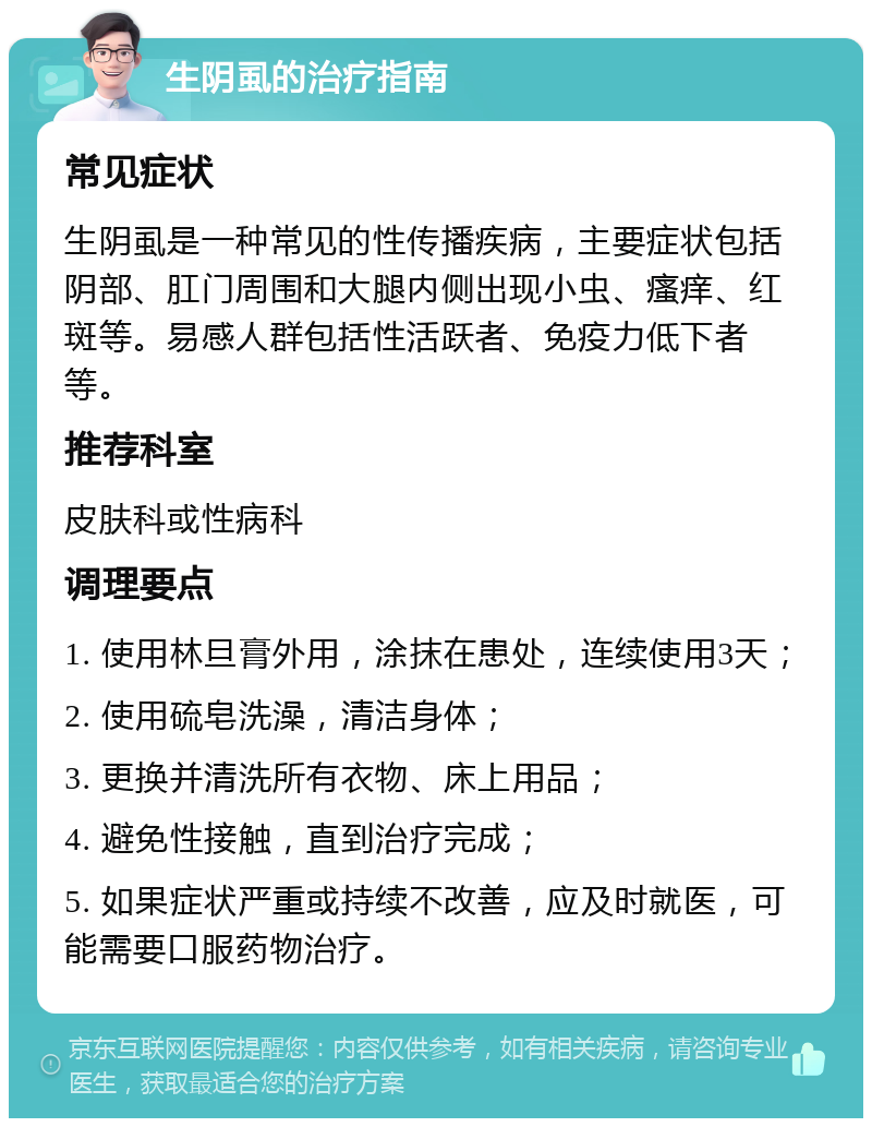 生阴虱的治疗指南 常见症状 生阴虱是一种常见的性传播疾病，主要症状包括阴部、肛门周围和大腿内侧出现小虫、瘙痒、红斑等。易感人群包括性活跃者、免疫力低下者等。 推荐科室 皮肤科或性病科 调理要点 1. 使用林旦膏外用，涂抹在患处，连续使用3天； 2. 使用硫皂洗澡，清洁身体； 3. 更换并清洗所有衣物、床上用品； 4. 避免性接触，直到治疗完成； 5. 如果症状严重或持续不改善，应及时就医，可能需要口服药物治疗。