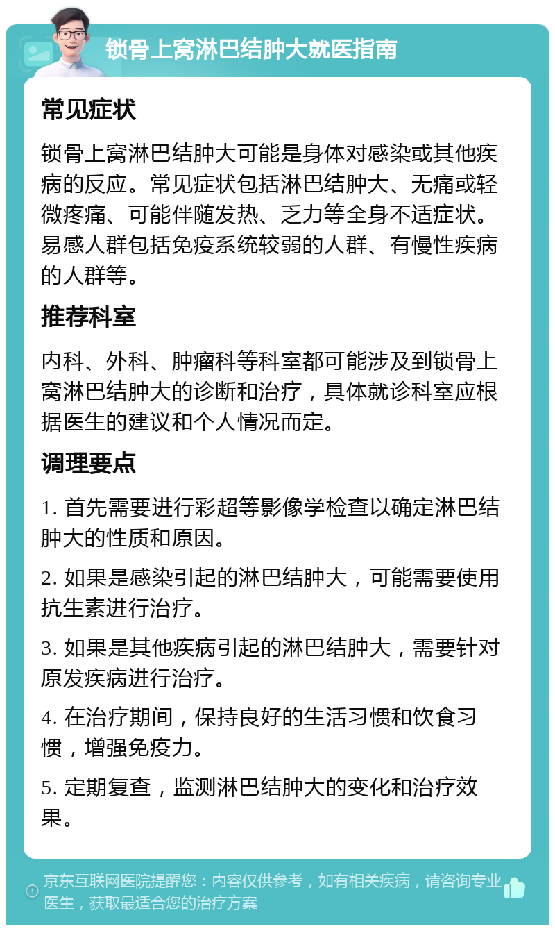 锁骨上窝淋巴结肿大就医指南 常见症状 锁骨上窝淋巴结肿大可能是身体对感染或其他疾病的反应。常见症状包括淋巴结肿大、无痛或轻微疼痛、可能伴随发热、乏力等全身不适症状。易感人群包括免疫系统较弱的人群、有慢性疾病的人群等。 推荐科室 内科、外科、肿瘤科等科室都可能涉及到锁骨上窝淋巴结肿大的诊断和治疗，具体就诊科室应根据医生的建议和个人情况而定。 调理要点 1. 首先需要进行彩超等影像学检查以确定淋巴结肿大的性质和原因。 2. 如果是感染引起的淋巴结肿大，可能需要使用抗生素进行治疗。 3. 如果是其他疾病引起的淋巴结肿大，需要针对原发疾病进行治疗。 4. 在治疗期间，保持良好的生活习惯和饮食习惯，增强免疫力。 5. 定期复查，监测淋巴结肿大的变化和治疗效果。