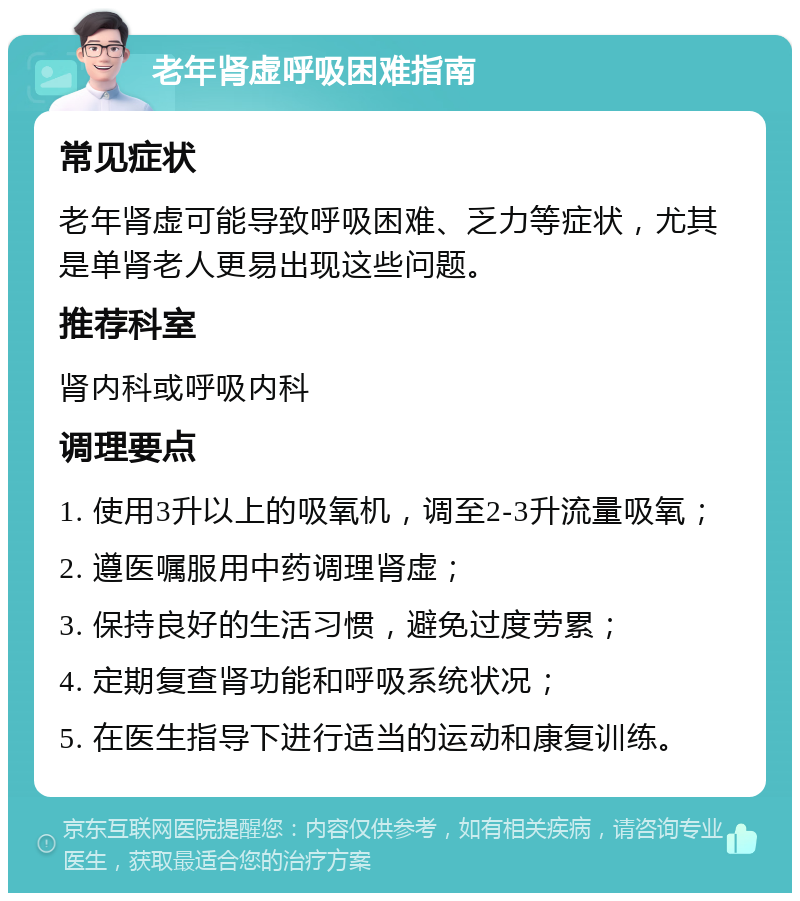 老年肾虚呼吸困难指南 常见症状 老年肾虚可能导致呼吸困难、乏力等症状，尤其是单肾老人更易出现这些问题。 推荐科室 肾内科或呼吸内科 调理要点 1. 使用3升以上的吸氧机，调至2-3升流量吸氧； 2. 遵医嘱服用中药调理肾虚； 3. 保持良好的生活习惯，避免过度劳累； 4. 定期复查肾功能和呼吸系统状况； 5. 在医生指导下进行适当的运动和康复训练。