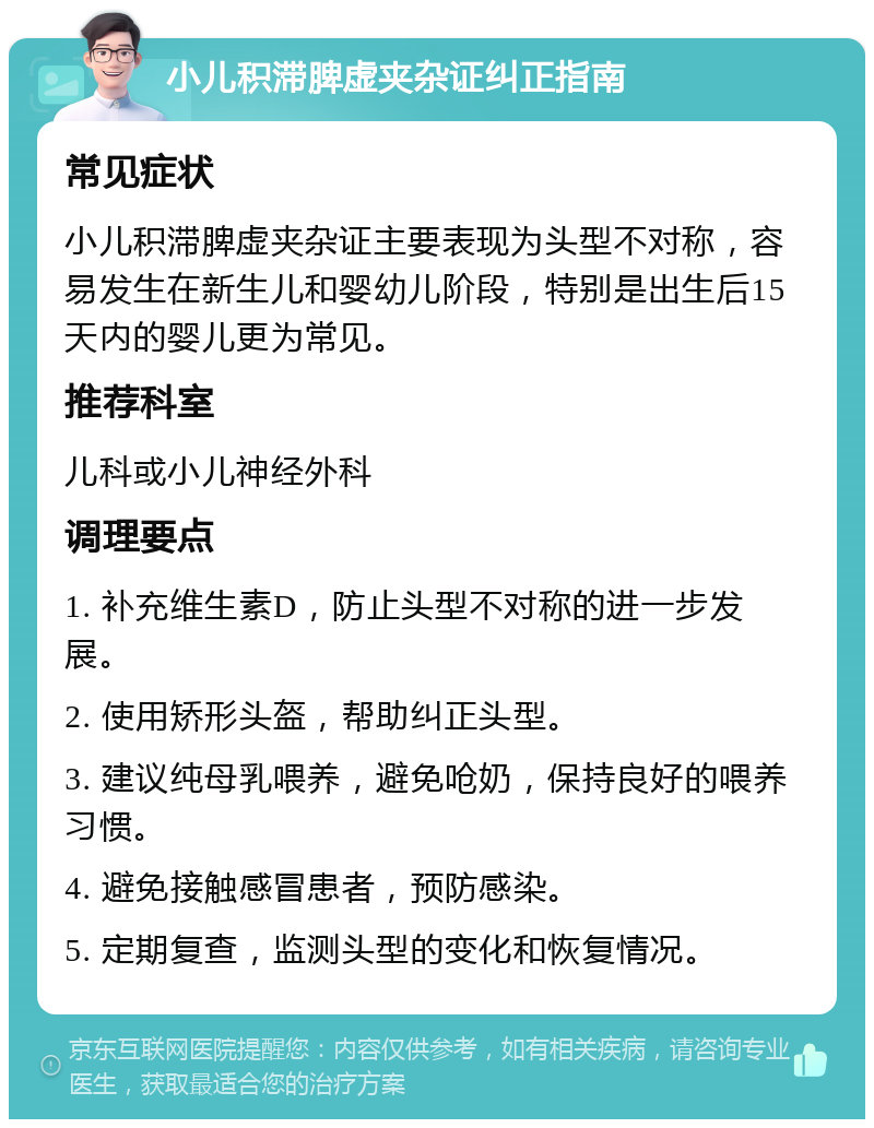 小儿积滞脾虚夹杂证纠正指南 常见症状 小儿积滞脾虚夹杂证主要表现为头型不对称，容易发生在新生儿和婴幼儿阶段，特别是出生后15天内的婴儿更为常见。 推荐科室 儿科或小儿神经外科 调理要点 1. 补充维生素D，防止头型不对称的进一步发展。 2. 使用矫形头盔，帮助纠正头型。 3. 建议纯母乳喂养，避免呛奶，保持良好的喂养习惯。 4. 避免接触感冒患者，预防感染。 5. 定期复查，监测头型的变化和恢复情况。