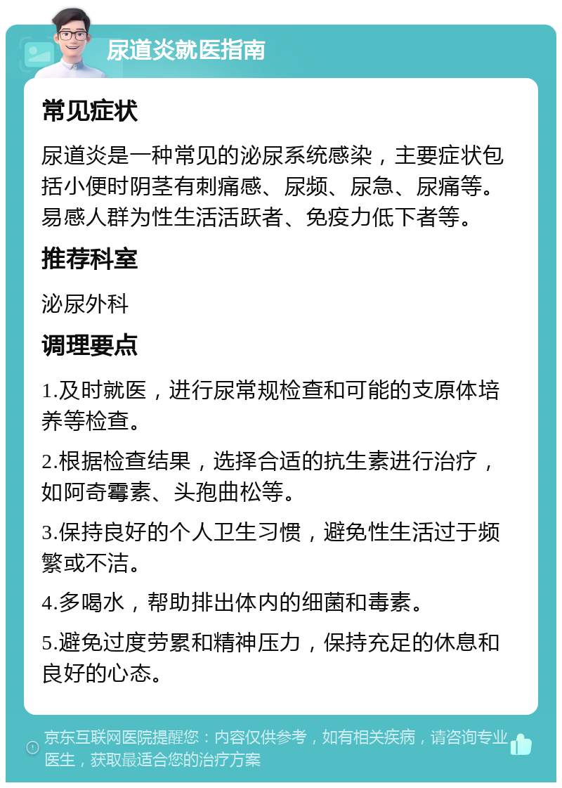 尿道炎就医指南 常见症状 尿道炎是一种常见的泌尿系统感染，主要症状包括小便时阴茎有刺痛感、尿频、尿急、尿痛等。易感人群为性生活活跃者、免疫力低下者等。 推荐科室 泌尿外科 调理要点 1.及时就医，进行尿常规检查和可能的支原体培养等检查。 2.根据检查结果，选择合适的抗生素进行治疗，如阿奇霉素、头孢曲松等。 3.保持良好的个人卫生习惯，避免性生活过于频繁或不洁。 4.多喝水，帮助排出体内的细菌和毒素。 5.避免过度劳累和精神压力，保持充足的休息和良好的心态。