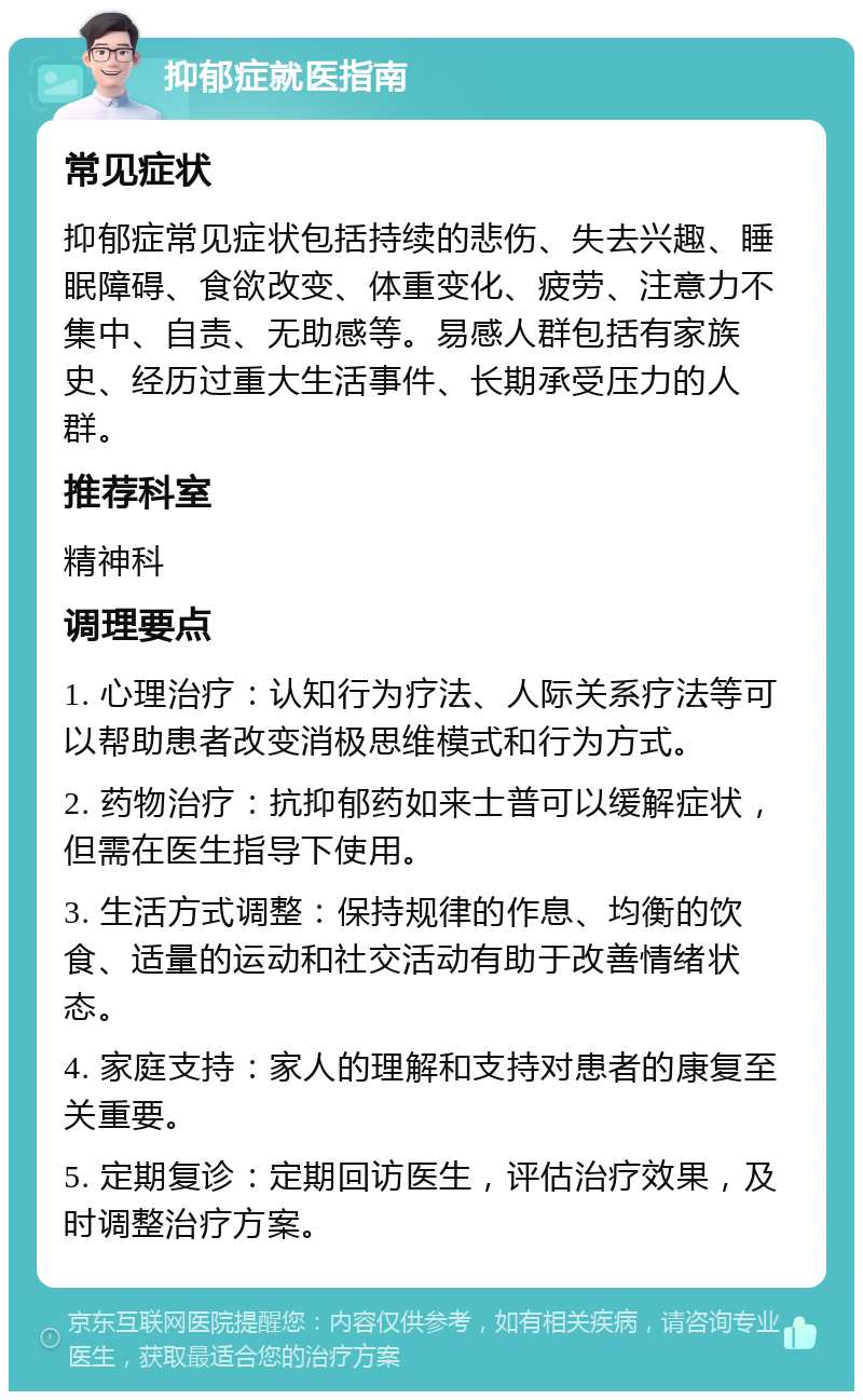 抑郁症就医指南 常见症状 抑郁症常见症状包括持续的悲伤、失去兴趣、睡眠障碍、食欲改变、体重变化、疲劳、注意力不集中、自责、无助感等。易感人群包括有家族史、经历过重大生活事件、长期承受压力的人群。 推荐科室 精神科 调理要点 1. 心理治疗：认知行为疗法、人际关系疗法等可以帮助患者改变消极思维模式和行为方式。 2. 药物治疗：抗抑郁药如来士普可以缓解症状，但需在医生指导下使用。 3. 生活方式调整：保持规律的作息、均衡的饮食、适量的运动和社交活动有助于改善情绪状态。 4. 家庭支持：家人的理解和支持对患者的康复至关重要。 5. 定期复诊：定期回访医生，评估治疗效果，及时调整治疗方案。