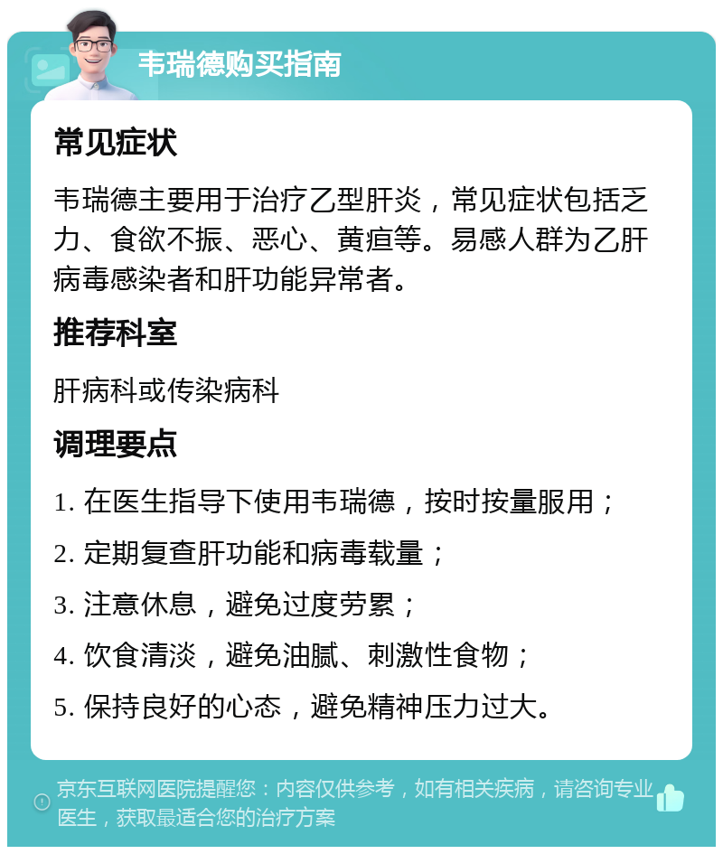 韦瑞德购买指南 常见症状 韦瑞德主要用于治疗乙型肝炎，常见症状包括乏力、食欲不振、恶心、黄疸等。易感人群为乙肝病毒感染者和肝功能异常者。 推荐科室 肝病科或传染病科 调理要点 1. 在医生指导下使用韦瑞德，按时按量服用； 2. 定期复查肝功能和病毒载量； 3. 注意休息，避免过度劳累； 4. 饮食清淡，避免油腻、刺激性食物； 5. 保持良好的心态，避免精神压力过大。