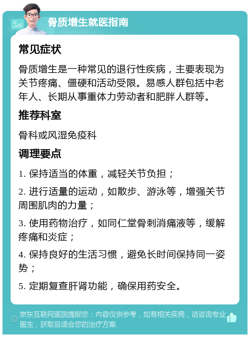 骨质增生就医指南 常见症状 骨质增生是一种常见的退行性疾病，主要表现为关节疼痛、僵硬和活动受限。易感人群包括中老年人、长期从事重体力劳动者和肥胖人群等。 推荐科室 骨科或风湿免疫科 调理要点 1. 保持适当的体重，减轻关节负担； 2. 进行适量的运动，如散步、游泳等，增强关节周围肌肉的力量； 3. 使用药物治疗，如同仁堂骨刺消痛液等，缓解疼痛和炎症； 4. 保持良好的生活习惯，避免长时间保持同一姿势； 5. 定期复查肝肾功能，确保用药安全。