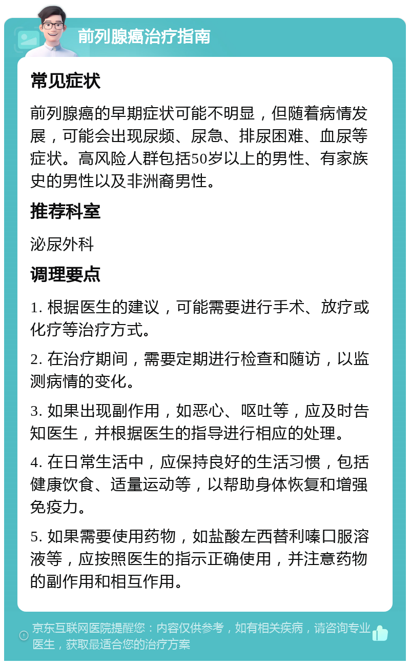 前列腺癌治疗指南 常见症状 前列腺癌的早期症状可能不明显，但随着病情发展，可能会出现尿频、尿急、排尿困难、血尿等症状。高风险人群包括50岁以上的男性、有家族史的男性以及非洲裔男性。 推荐科室 泌尿外科 调理要点 1. 根据医生的建议，可能需要进行手术、放疗或化疗等治疗方式。 2. 在治疗期间，需要定期进行检查和随访，以监测病情的变化。 3. 如果出现副作用，如恶心、呕吐等，应及时告知医生，并根据医生的指导进行相应的处理。 4. 在日常生活中，应保持良好的生活习惯，包括健康饮食、适量运动等，以帮助身体恢复和增强免疫力。 5. 如果需要使用药物，如盐酸左西替利嗪口服溶液等，应按照医生的指示正确使用，并注意药物的副作用和相互作用。