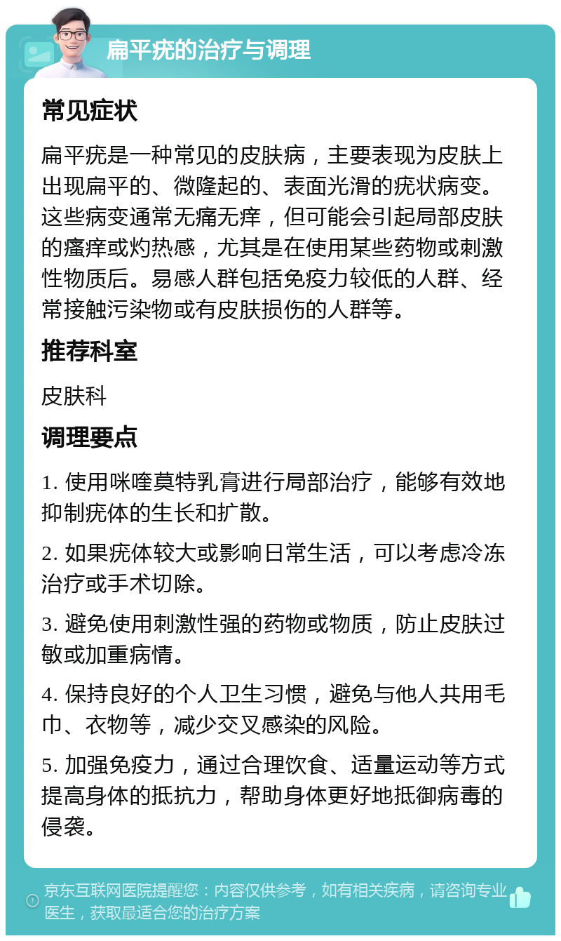 扁平疣的治疗与调理 常见症状 扁平疣是一种常见的皮肤病，主要表现为皮肤上出现扁平的、微隆起的、表面光滑的疣状病变。这些病变通常无痛无痒，但可能会引起局部皮肤的瘙痒或灼热感，尤其是在使用某些药物或刺激性物质后。易感人群包括免疫力较低的人群、经常接触污染物或有皮肤损伤的人群等。 推荐科室 皮肤科 调理要点 1. 使用咪喹莫特乳膏进行局部治疗，能够有效地抑制疣体的生长和扩散。 2. 如果疣体较大或影响日常生活，可以考虑冷冻治疗或手术切除。 3. 避免使用刺激性强的药物或物质，防止皮肤过敏或加重病情。 4. 保持良好的个人卫生习惯，避免与他人共用毛巾、衣物等，减少交叉感染的风险。 5. 加强免疫力，通过合理饮食、适量运动等方式提高身体的抵抗力，帮助身体更好地抵御病毒的侵袭。