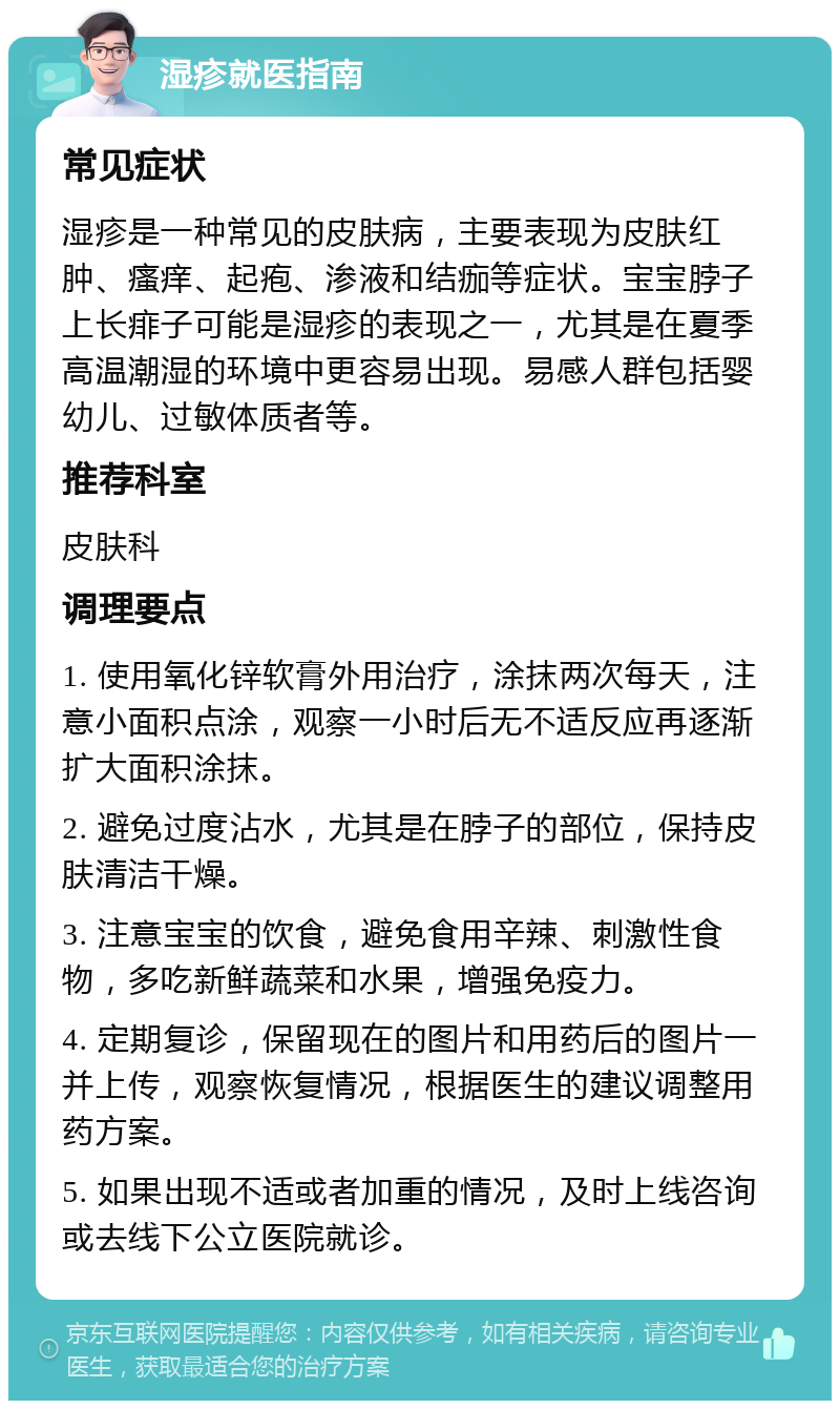 湿疹就医指南 常见症状 湿疹是一种常见的皮肤病，主要表现为皮肤红肿、瘙痒、起疱、渗液和结痂等症状。宝宝脖子上长痱子可能是湿疹的表现之一，尤其是在夏季高温潮湿的环境中更容易出现。易感人群包括婴幼儿、过敏体质者等。 推荐科室 皮肤科 调理要点 1. 使用氧化锌软膏外用治疗，涂抹两次每天，注意小面积点涂，观察一小时后无不适反应再逐渐扩大面积涂抹。 2. 避免过度沾水，尤其是在脖子的部位，保持皮肤清洁干燥。 3. 注意宝宝的饮食，避免食用辛辣、刺激性食物，多吃新鲜蔬菜和水果，增强免疫力。 4. 定期复诊，保留现在的图片和用药后的图片一并上传，观察恢复情况，根据医生的建议调整用药方案。 5. 如果出现不适或者加重的情况，及时上线咨询或去线下公立医院就诊。