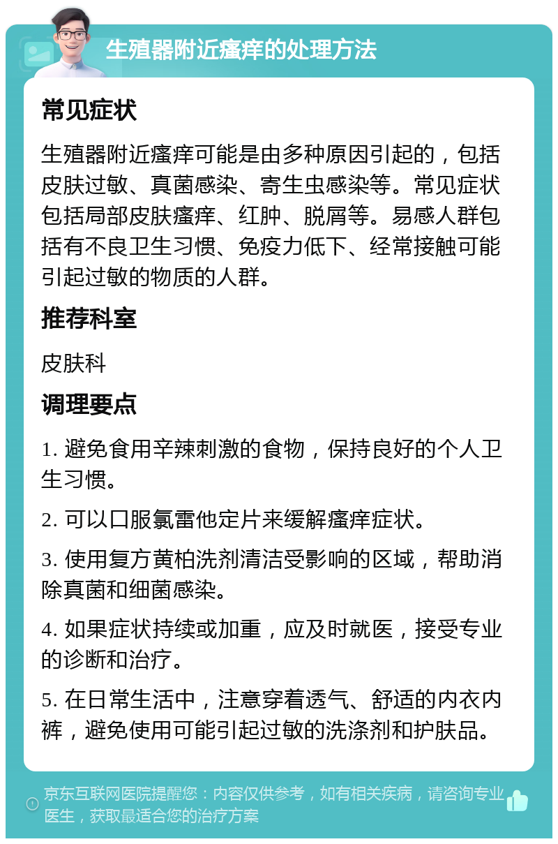 生殖器附近瘙痒的处理方法 常见症状 生殖器附近瘙痒可能是由多种原因引起的，包括皮肤过敏、真菌感染、寄生虫感染等。常见症状包括局部皮肤瘙痒、红肿、脱屑等。易感人群包括有不良卫生习惯、免疫力低下、经常接触可能引起过敏的物质的人群。 推荐科室 皮肤科 调理要点 1. 避免食用辛辣刺激的食物，保持良好的个人卫生习惯。 2. 可以口服氯雷他定片来缓解瘙痒症状。 3. 使用复方黄柏洗剂清洁受影响的区域，帮助消除真菌和细菌感染。 4. 如果症状持续或加重，应及时就医，接受专业的诊断和治疗。 5. 在日常生活中，注意穿着透气、舒适的内衣内裤，避免使用可能引起过敏的洗涤剂和护肤品。