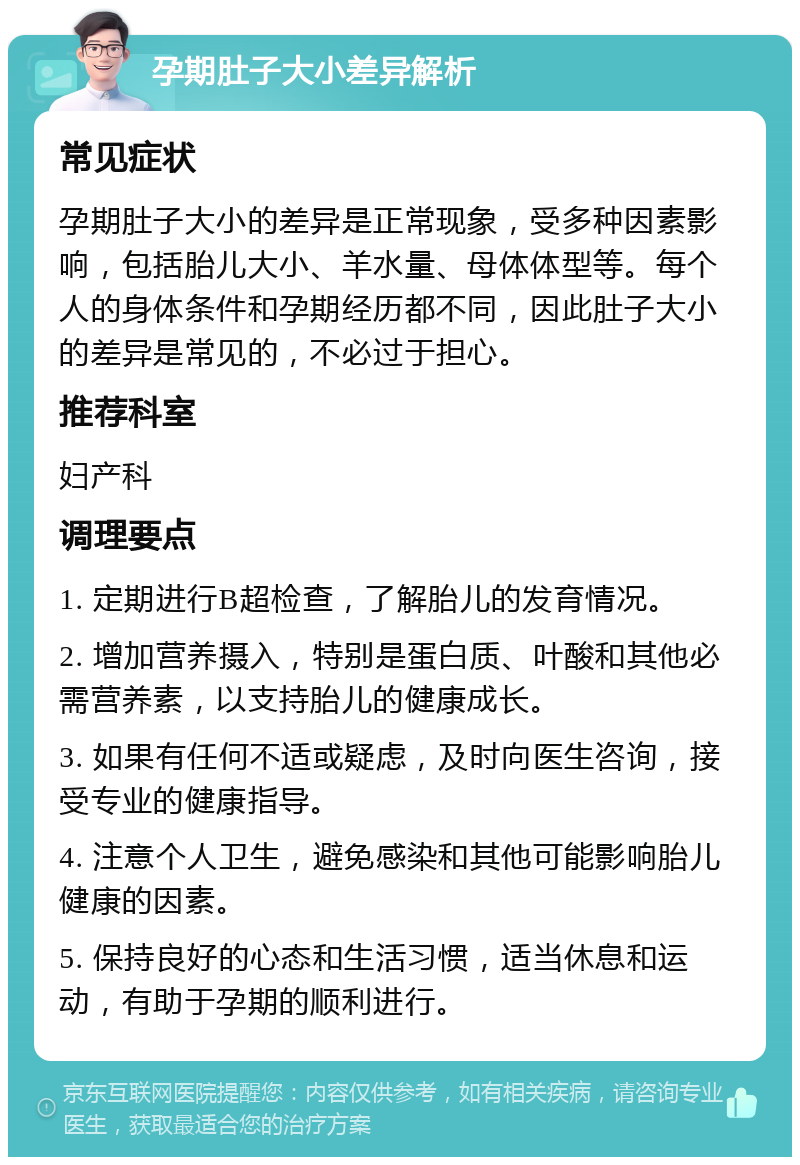 孕期肚子大小差异解析 常见症状 孕期肚子大小的差异是正常现象，受多种因素影响，包括胎儿大小、羊水量、母体体型等。每个人的身体条件和孕期经历都不同，因此肚子大小的差异是常见的，不必过于担心。 推荐科室 妇产科 调理要点 1. 定期进行B超检查，了解胎儿的发育情况。 2. 增加营养摄入，特别是蛋白质、叶酸和其他必需营养素，以支持胎儿的健康成长。 3. 如果有任何不适或疑虑，及时向医生咨询，接受专业的健康指导。 4. 注意个人卫生，避免感染和其他可能影响胎儿健康的因素。 5. 保持良好的心态和生活习惯，适当休息和运动，有助于孕期的顺利进行。