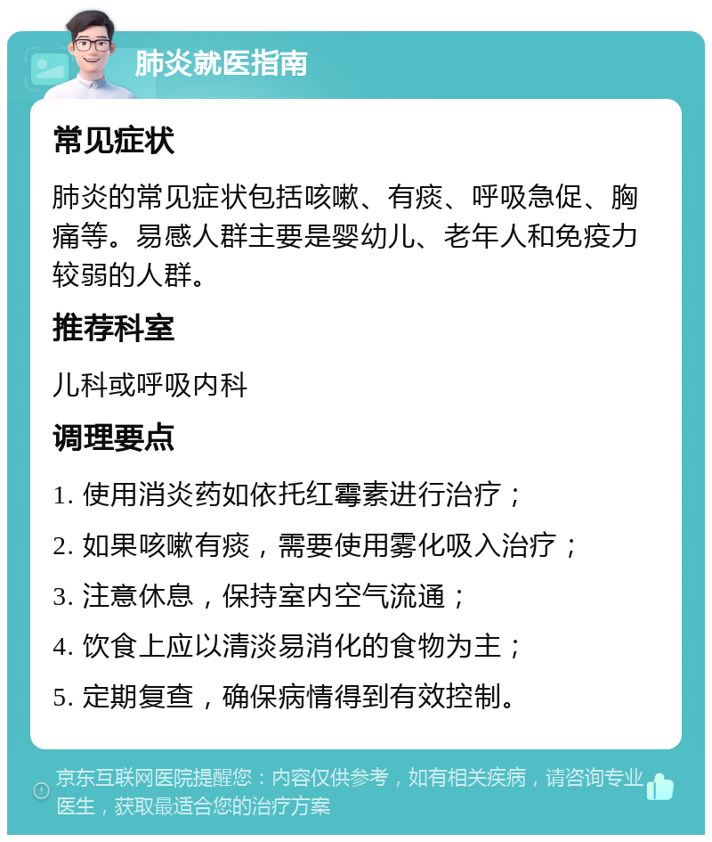 肺炎就医指南 常见症状 肺炎的常见症状包括咳嗽、有痰、呼吸急促、胸痛等。易感人群主要是婴幼儿、老年人和免疫力较弱的人群。 推荐科室 儿科或呼吸内科 调理要点 1. 使用消炎药如依托红霉素进行治疗； 2. 如果咳嗽有痰，需要使用雾化吸入治疗； 3. 注意休息，保持室内空气流通； 4. 饮食上应以清淡易消化的食物为主； 5. 定期复查，确保病情得到有效控制。