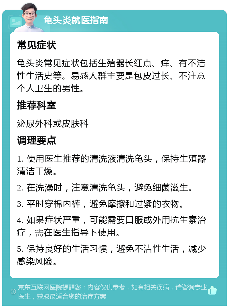 龟头炎就医指南 常见症状 龟头炎常见症状包括生殖器长红点、痒、有不洁性生活史等。易感人群主要是包皮过长、不注意个人卫生的男性。 推荐科室 泌尿外科或皮肤科 调理要点 1. 使用医生推荐的清洗液清洗龟头，保持生殖器清洁干燥。 2. 在洗澡时，注意清洗龟头，避免细菌滋生。 3. 平时穿棉内裤，避免摩擦和过紧的衣物。 4. 如果症状严重，可能需要口服或外用抗生素治疗，需在医生指导下使用。 5. 保持良好的生活习惯，避免不洁性生活，减少感染风险。