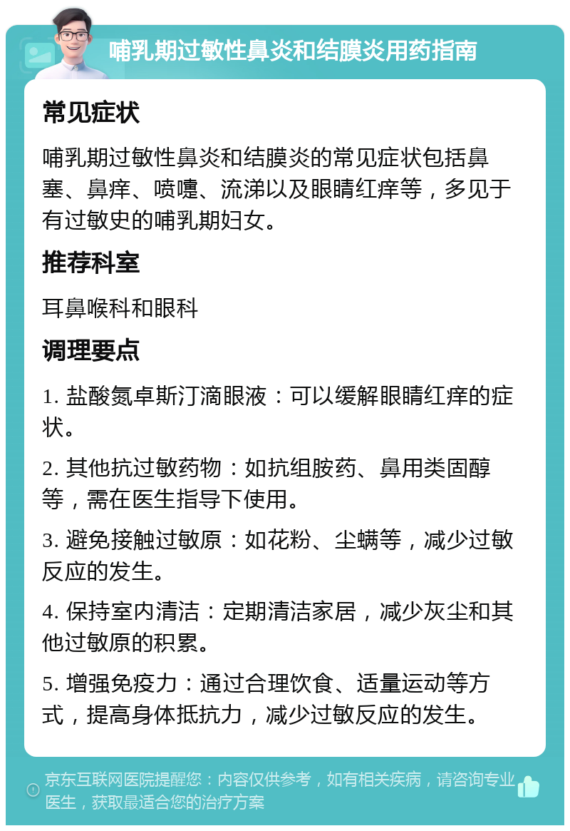 哺乳期过敏性鼻炎和结膜炎用药指南 常见症状 哺乳期过敏性鼻炎和结膜炎的常见症状包括鼻塞、鼻痒、喷嚏、流涕以及眼睛红痒等，多见于有过敏史的哺乳期妇女。 推荐科室 耳鼻喉科和眼科 调理要点 1. 盐酸氮卓斯汀滴眼液：可以缓解眼睛红痒的症状。 2. 其他抗过敏药物：如抗组胺药、鼻用类固醇等，需在医生指导下使用。 3. 避免接触过敏原：如花粉、尘螨等，减少过敏反应的发生。 4. 保持室内清洁：定期清洁家居，减少灰尘和其他过敏原的积累。 5. 增强免疫力：通过合理饮食、适量运动等方式，提高身体抵抗力，减少过敏反应的发生。