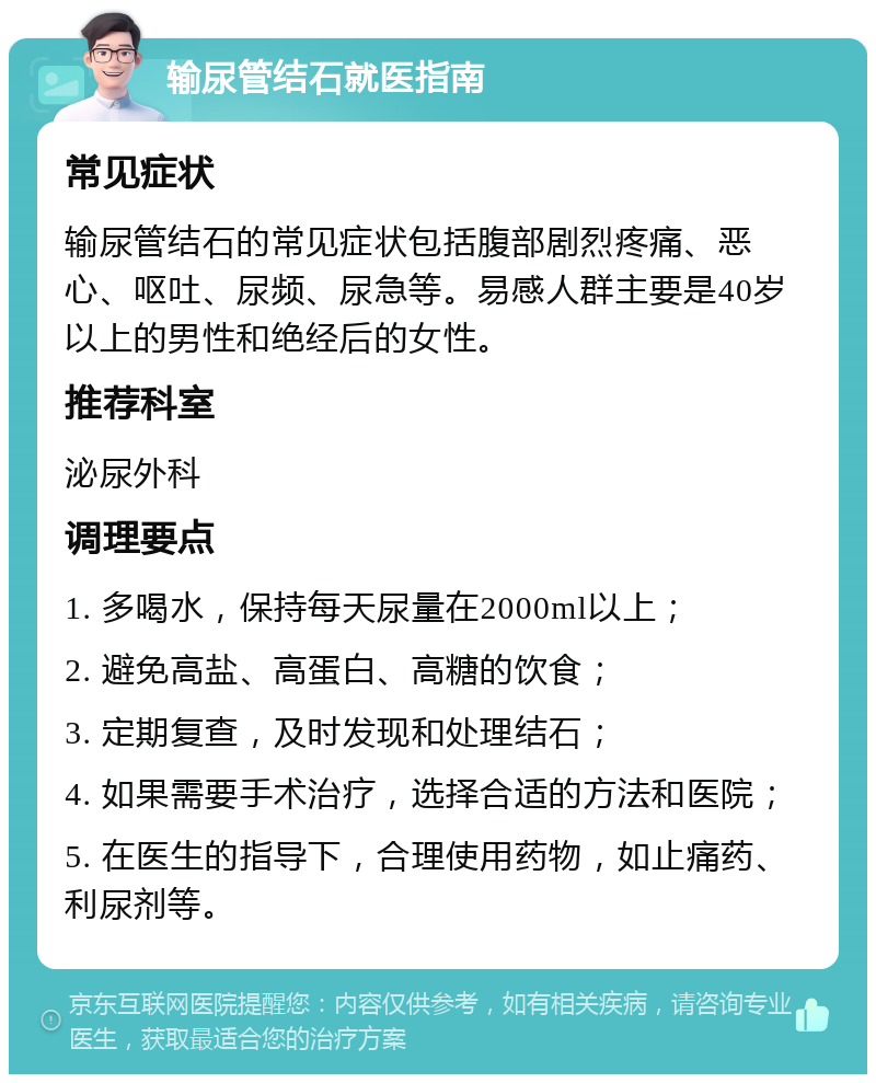 输尿管结石就医指南 常见症状 输尿管结石的常见症状包括腹部剧烈疼痛、恶心、呕吐、尿频、尿急等。易感人群主要是40岁以上的男性和绝经后的女性。 推荐科室 泌尿外科 调理要点 1. 多喝水，保持每天尿量在2000ml以上； 2. 避免高盐、高蛋白、高糖的饮食； 3. 定期复查，及时发现和处理结石； 4. 如果需要手术治疗，选择合适的方法和医院； 5. 在医生的指导下，合理使用药物，如止痛药、利尿剂等。