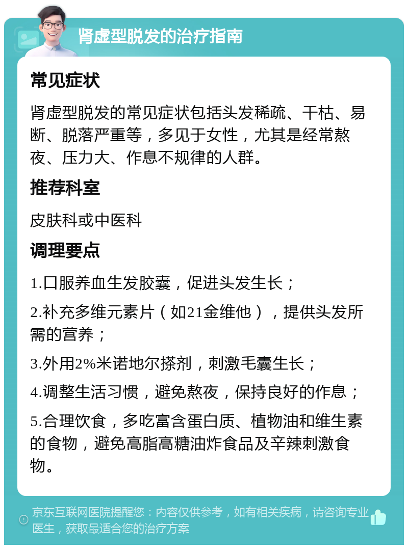 肾虚型脱发的治疗指南 常见症状 肾虚型脱发的常见症状包括头发稀疏、干枯、易断、脱落严重等，多见于女性，尤其是经常熬夜、压力大、作息不规律的人群。 推荐科室 皮肤科或中医科 调理要点 1.口服养血生发胶囊，促进头发生长； 2.补充多维元素片（如21金维他），提供头发所需的营养； 3.外用2%米诺地尔搽剂，刺激毛囊生长； 4.调整生活习惯，避免熬夜，保持良好的作息； 5.合理饮食，多吃富含蛋白质、植物油和维生素的食物，避免高脂高糖油炸食品及辛辣刺激食物。