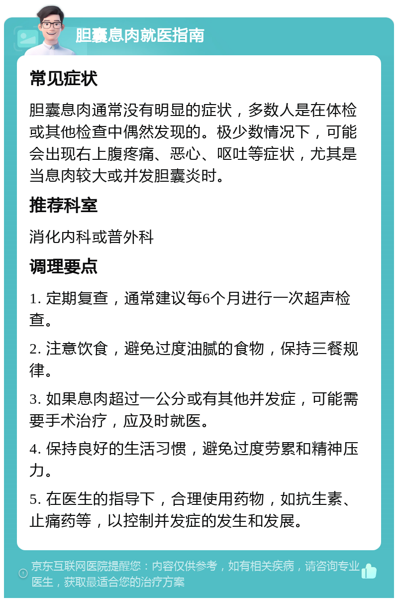 胆囊息肉就医指南 常见症状 胆囊息肉通常没有明显的症状，多数人是在体检或其他检查中偶然发现的。极少数情况下，可能会出现右上腹疼痛、恶心、呕吐等症状，尤其是当息肉较大或并发胆囊炎时。 推荐科室 消化内科或普外科 调理要点 1. 定期复查，通常建议每6个月进行一次超声检查。 2. 注意饮食，避免过度油腻的食物，保持三餐规律。 3. 如果息肉超过一公分或有其他并发症，可能需要手术治疗，应及时就医。 4. 保持良好的生活习惯，避免过度劳累和精神压力。 5. 在医生的指导下，合理使用药物，如抗生素、止痛药等，以控制并发症的发生和发展。