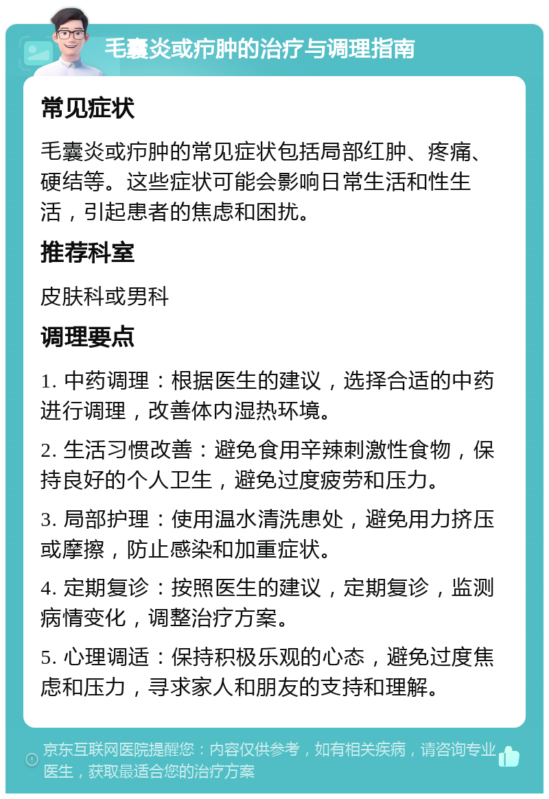 毛囊炎或疖肿的治疗与调理指南 常见症状 毛囊炎或疖肿的常见症状包括局部红肿、疼痛、硬结等。这些症状可能会影响日常生活和性生活，引起患者的焦虑和困扰。 推荐科室 皮肤科或男科 调理要点 1. 中药调理：根据医生的建议，选择合适的中药进行调理，改善体内湿热环境。 2. 生活习惯改善：避免食用辛辣刺激性食物，保持良好的个人卫生，避免过度疲劳和压力。 3. 局部护理：使用温水清洗患处，避免用力挤压或摩擦，防止感染和加重症状。 4. 定期复诊：按照医生的建议，定期复诊，监测病情变化，调整治疗方案。 5. 心理调适：保持积极乐观的心态，避免过度焦虑和压力，寻求家人和朋友的支持和理解。