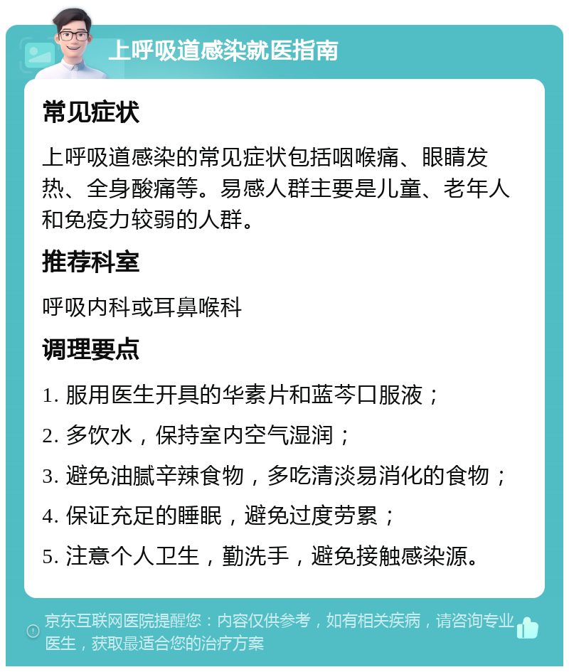 上呼吸道感染就医指南 常见症状 上呼吸道感染的常见症状包括咽喉痛、眼睛发热、全身酸痛等。易感人群主要是儿童、老年人和免疫力较弱的人群。 推荐科室 呼吸内科或耳鼻喉科 调理要点 1. 服用医生开具的华素片和蓝芩口服液； 2. 多饮水，保持室内空气湿润； 3. 避免油腻辛辣食物，多吃清淡易消化的食物； 4. 保证充足的睡眠，避免过度劳累； 5. 注意个人卫生，勤洗手，避免接触感染源。