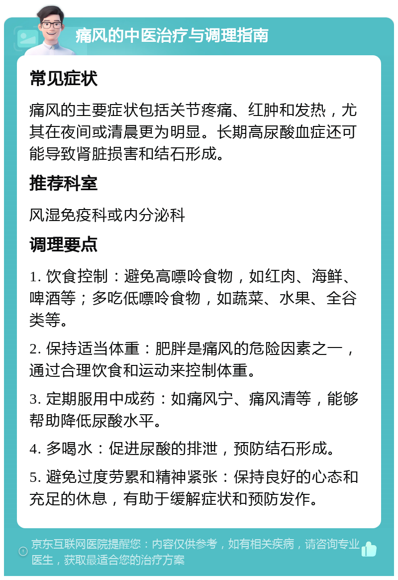 痛风的中医治疗与调理指南 常见症状 痛风的主要症状包括关节疼痛、红肿和发热，尤其在夜间或清晨更为明显。长期高尿酸血症还可能导致肾脏损害和结石形成。 推荐科室 风湿免疫科或内分泌科 调理要点 1. 饮食控制：避免高嘌呤食物，如红肉、海鲜、啤酒等；多吃低嘌呤食物，如蔬菜、水果、全谷类等。 2. 保持适当体重：肥胖是痛风的危险因素之一，通过合理饮食和运动来控制体重。 3. 定期服用中成药：如痛风宁、痛风清等，能够帮助降低尿酸水平。 4. 多喝水：促进尿酸的排泄，预防结石形成。 5. 避免过度劳累和精神紧张：保持良好的心态和充足的休息，有助于缓解症状和预防发作。