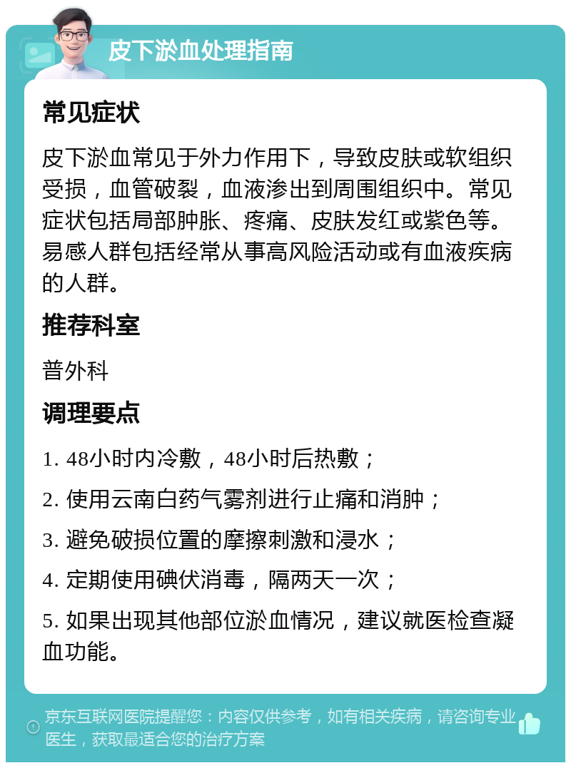 皮下淤血处理指南 常见症状 皮下淤血常见于外力作用下，导致皮肤或软组织受损，血管破裂，血液渗出到周围组织中。常见症状包括局部肿胀、疼痛、皮肤发红或紫色等。易感人群包括经常从事高风险活动或有血液疾病的人群。 推荐科室 普外科 调理要点 1. 48小时内冷敷，48小时后热敷； 2. 使用云南白药气雾剂进行止痛和消肿； 3. 避免破损位置的摩擦刺激和浸水； 4. 定期使用碘伏消毒，隔两天一次； 5. 如果出现其他部位淤血情况，建议就医检查凝血功能。